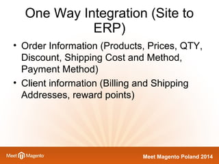 One Way Integration (Site to 
Meet Magento Poland 2014 
ERP) 
• Order Information (Products, Prices, QTY, 
Discount, Shipping Cost and Method, 
Payment Method) 
• Client information (Billing and Shipping 
Addresses, reward points) 
 