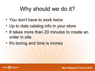 Why should we do it? 
• You don't have to work twice 
• Up to date catalog info in your store 
• It takes more than 20 minutes to create an 
order in site. 
• It's boring and time is money 
Meet Magento Poland 2014 
 