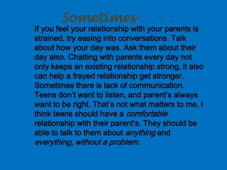 Sometimes . . . .
If you feel your relationship with your parents is
strained, try easing into conversations. Talk
about how your day was. Ask them about their
day also. Chatting with parents every day not
only keeps an existing relationship strong, it also
can help a frayed relationship get stronger.
Sometimes there is lack of communication.
Teens don’t want to listen, and parent’s always
want to be right. That’s not what matters to me, I
think teens should have a comfortable
relationship with their parent’s. They should be
able to talk to them about anything and
everything, without a problem.
 