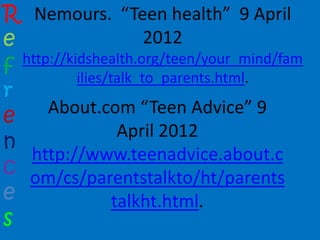 R Nemours. “Teen health” 9 April
e                      2012
f http://kidshealth.org/teen/your_mind/fam
           ilies/talk_to_parents.html.
r
      About.com “Teen Advice” 9
e
                   April 2012
n
   http://www.teenadvice.about.c
c om/cs/parentstalkto/ht/parents
e                 talkht.html.
s
 