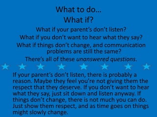 What to do…
                 What if?
        What if your parent’s don’t listen?
  What if you don’t want to hear what they say?
 What if things don’t change, and communication
             problems are still the same?
   There’s all of these unanswered questions.

If your parent’s don’t listen, there is probably a
reason. Maybe they feel you’re not giving them the
respect that they deserve. If you don’t want to hear
what they say, just sit down and listen anyway. If
things don’t change, there is not much you can do.
Just show them respect, and as time goes on things
might slowly change.
 