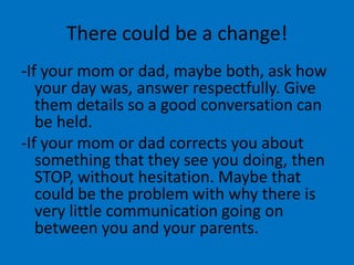 There could be a change!
-If your mom or dad, maybe both, ask how
   your day was, answer respectfully. Give
   them details so a good conversation can
   be held.
-If your mom or dad corrects you about
   something that they see you doing, then
   STOP, without hesitation. Maybe that
   could be the problem with why there is
   very little communication going on
   between you and your parents.
 