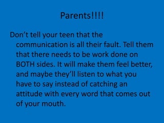 Parents!!!!
Don’t tell your teen that the
 communication is all their fault. Tell them
 that there needs to be work done on
 BOTH sides. It will make them feel better,
 and maybe they’ll listen to what you
 have to say instead of catching an
 attitude with every word that comes out
 of your mouth.
 