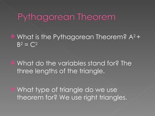 What is the Pythagorean Theorem? A 2  + B 2  = C 2 What do the variables stand for? The three lengths of the triangle. What type of triangle do we use theorem for? We use right triangles. 
