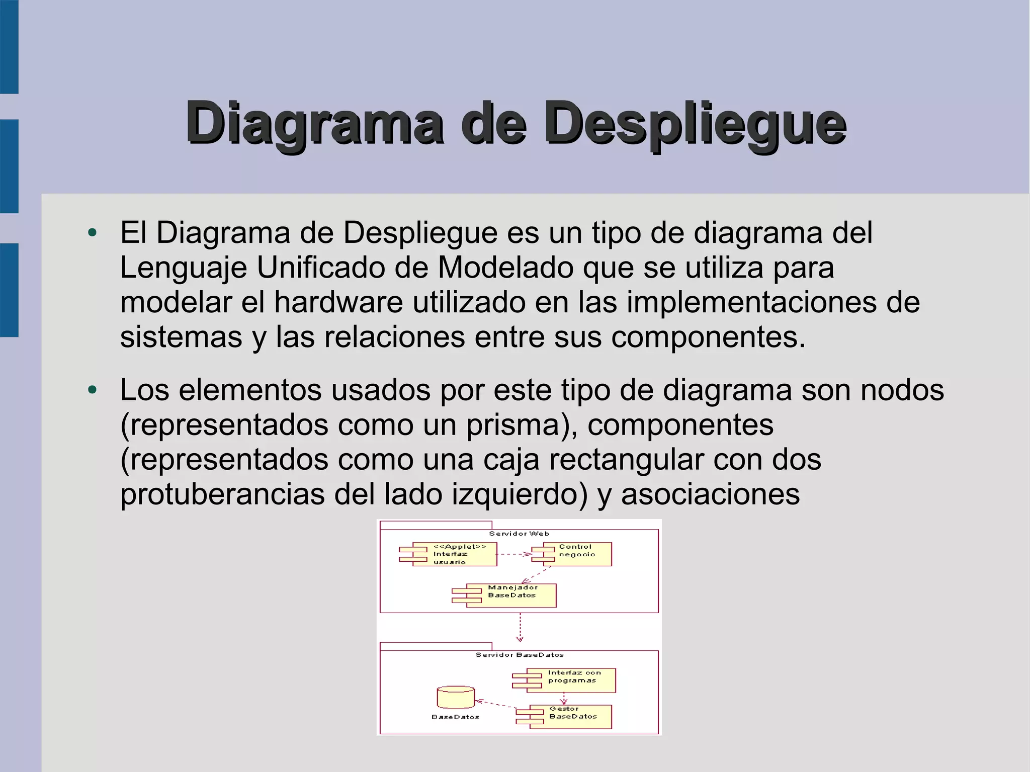 Diagrama de Despliegue
●   El Diagrama de Despliegue es un tipo de diagrama del
    Lenguaje Unificado de Modelado que se utiliza para
    modelar el hardware utilizado en las implementaciones de
    sistemas y las relaciones entre sus componentes.
●   Los elementos usados por este tipo de diagrama son nodos
    (representados como un prisma), componentes
    (representados como una caja rectangular con dos
    protuberancias del lado izquierdo) y asociaciones
 