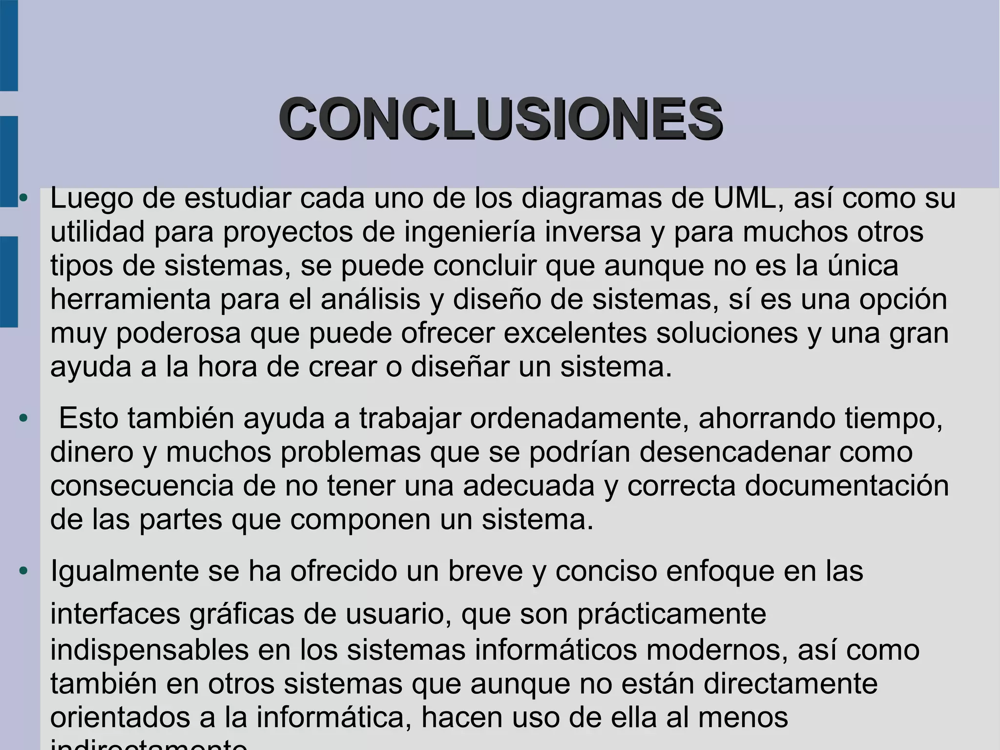 CONCLUSIONES
●   Luego de estudiar cada uno de los diagramas de UML, así como su
    utilidad para proyectos de ingeniería inversa y para muchos otros
    tipos de sistemas, se puede concluir que aunque no es la única
    herramienta para el análisis y diseño de sistemas, sí es una opción
    muy poderosa que puede ofrecer excelentes soluciones y una gran
    ayuda a la hora de crear o diseñar un sistema.
●    Esto también ayuda a trabajar ordenadamente, ahorrando tiempo,
    dinero y muchos problemas que se podrían desencadenar como
    consecuencia de no tener una adecuada y correcta documentación
    de las partes que componen un sistema.
●   Igualmente se ha ofrecido un breve y conciso enfoque en las
    interfaces gráficas de usuario, que son prácticamente
    indispensables en los sistemas informáticos modernos, así como
    también en otros sistemas que aunque no están directamente
    orientados a la informática, hacen uso de ella al menos
 