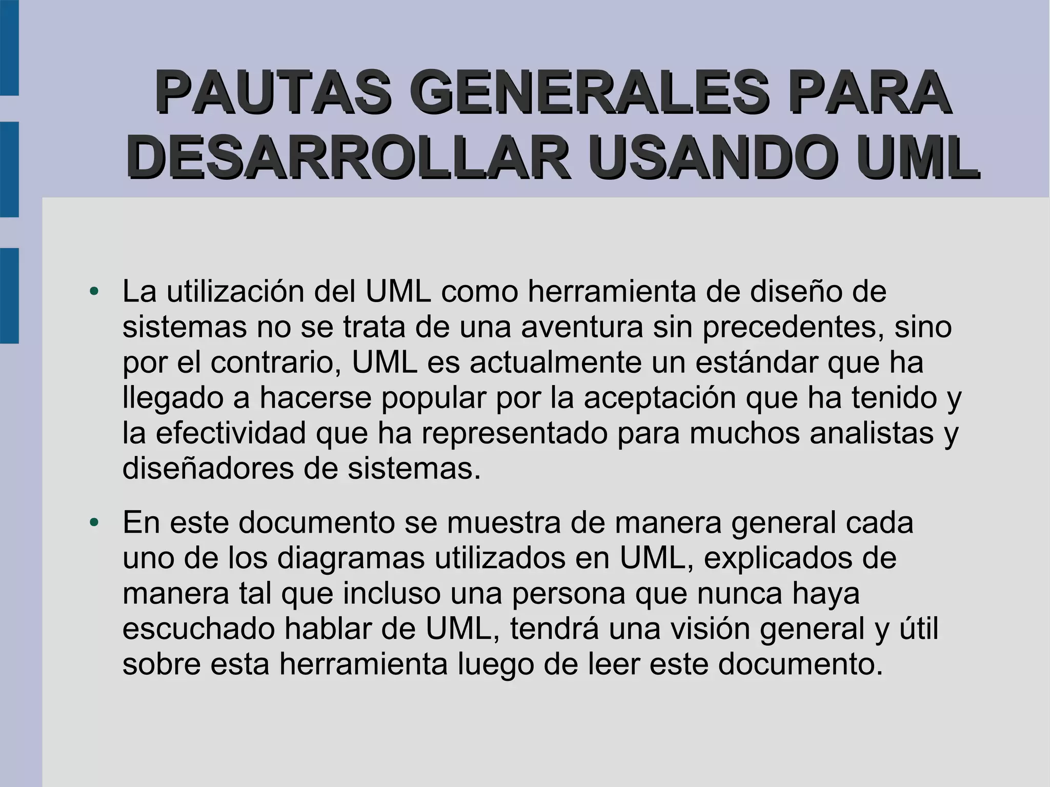 PAUTAS GENERALES PARA
    DESARROLLAR USANDO UML

●   La utilización del UML como herramienta de diseño de
    sistemas no se trata de una aventura sin precedentes, sino
    por el contrario, UML es actualmente un estándar que ha
    llegado a hacerse popular por la aceptación que ha tenido y
    la efectividad que ha representado para muchos analistas y
    diseñadores de sistemas.
●   En este documento se muestra de manera general cada
    uno de los diagramas utilizados en UML, explicados de
    manera tal que incluso una persona que nunca haya
    escuchado hablar de UML, tendrá una visión general y útil
    sobre esta herramienta luego de leer este documento.
 
