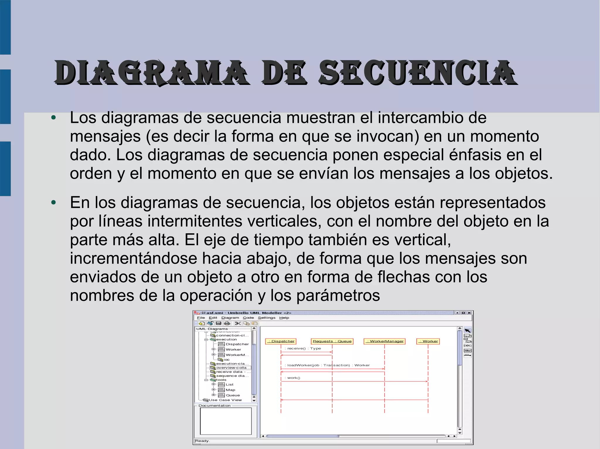 Diagrama De Secuencia
●   Los diagramas de secuencia muestran el intercambio de
    mensajes (es decir la forma en que se invocan) en un momento
    dado. Los diagramas de secuencia ponen especial énfasis en el
    orden y el momento en que se envían los mensajes a los objetos.
●   En los diagramas de secuencia, los objetos están representados
    por líneas intermitentes verticales, con el nombre del objeto en la
    parte más alta. El eje de tiempo también es vertical,
    incrementándose hacia abajo, de forma que los mensajes son
    enviados de un objeto a otro en forma de flechas con los
    nombres de la operación y los parámetros
 