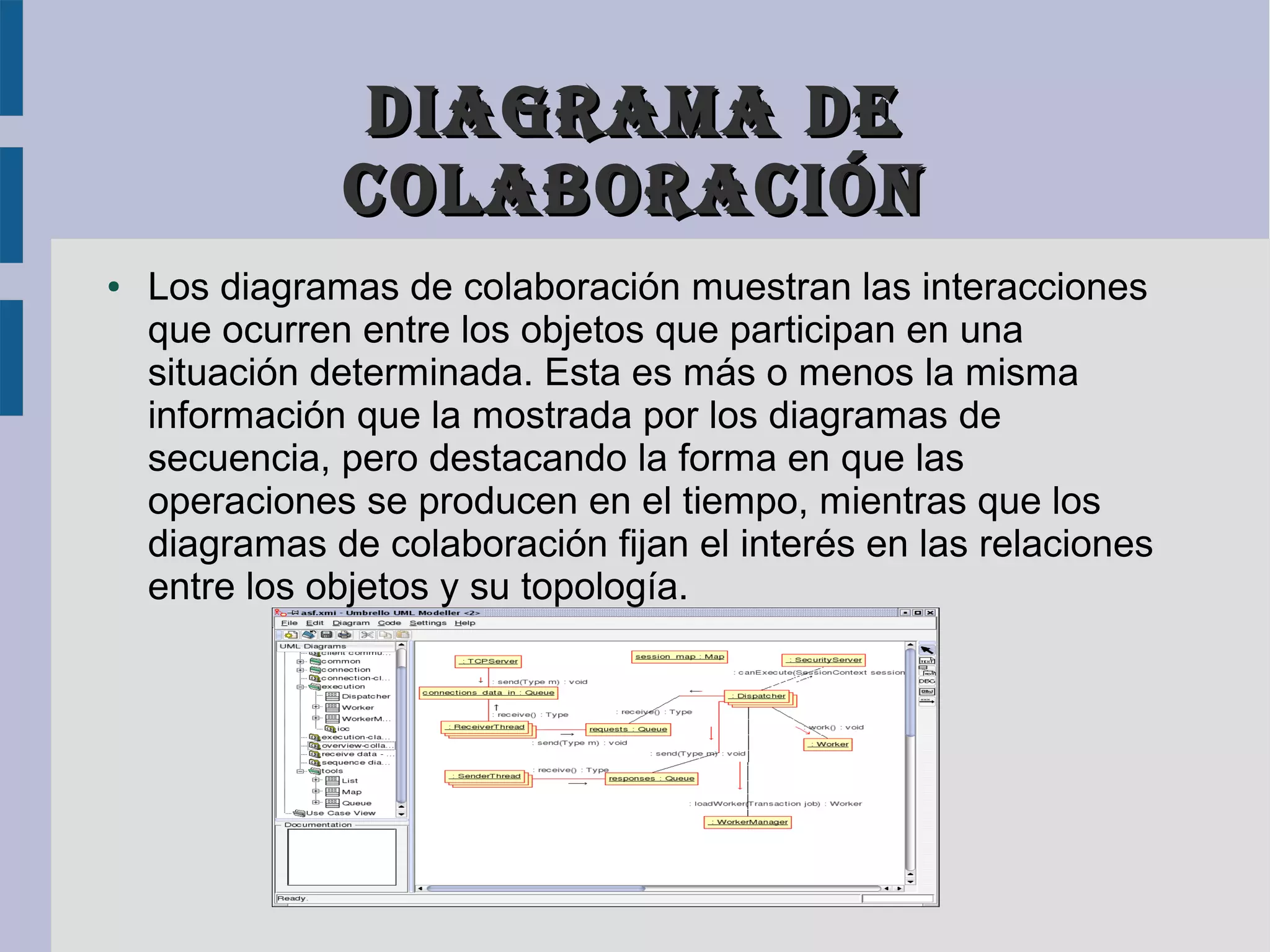Diagrama De
               colaboración
●   Los diagramas de colaboración muestran las interacciones
    que ocurren entre los objetos que participan en una
    situación determinada. Esta es más o menos la misma
    información que la mostrada por los diagramas de
    secuencia, pero destacando la forma en que las
    operaciones se producen en el tiempo, mientras que los
    diagramas de colaboración fijan el interés en las relaciones
    entre los objetos y su topología.
 