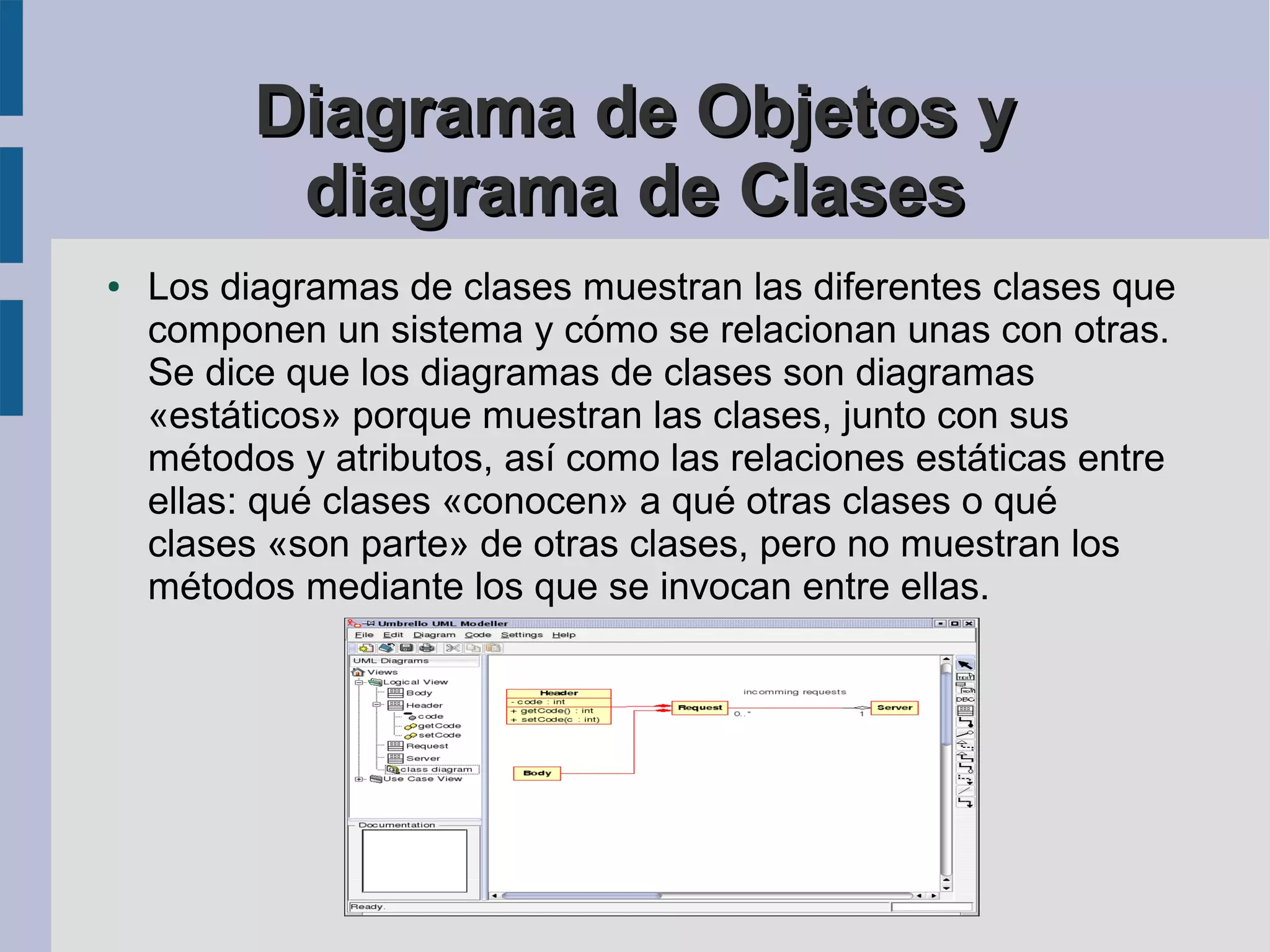 Diagrama de Objetos y
           diagrama de Clases
●   Los diagramas de clases muestran las diferentes clases que
    componen un sistema y cómo se relacionan unas con otras.
    Se dice que los diagramas de clases son diagramas
    «estáticos» porque muestran las clases, junto con sus
    métodos y atributos, así como las relaciones estáticas entre
    ellas: qué clases «conocen» a qué otras clases o qué
    clases «son parte» de otras clases, pero no muestran los
    métodos mediante los que se invocan entre ellas.
 