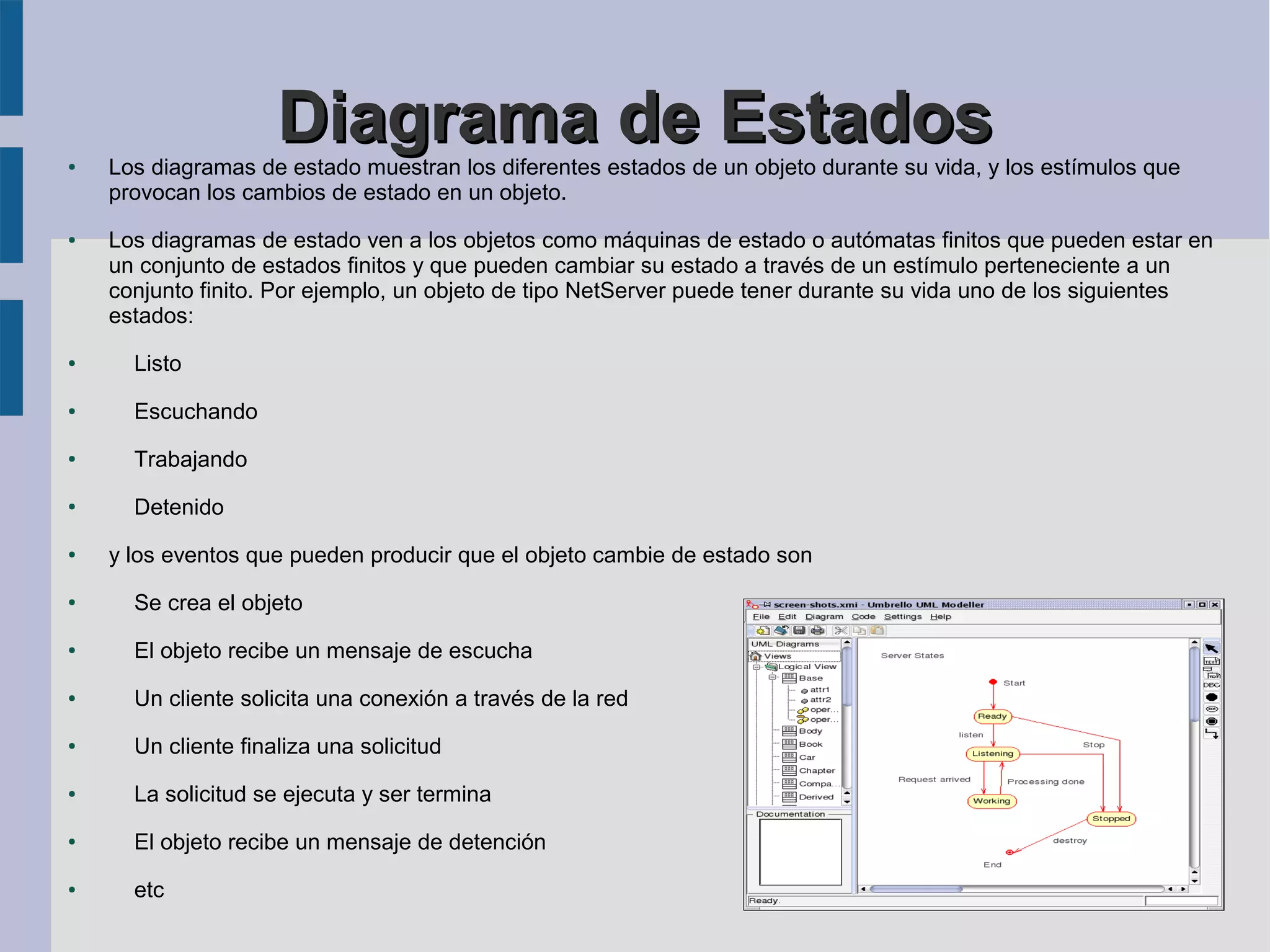 ●
                     Diagrama de Estados
    Los diagramas de estado muestran los diferentes estados de un objeto durante su vida, y los estímulos que
    provocan los cambios de estado en un objeto.
●   Los diagramas de estado ven a los objetos como máquinas de estado o autómatas finitos que pueden estar en
    un conjunto de estados finitos y que pueden cambiar su estado a través de un estímulo perteneciente a un
    conjunto finito. Por ejemplo, un objeto de tipo NetServer puede tener durante su vida uno de los siguientes
    estados:
●     Listo
●     Escuchando
●     Trabajando
●     Detenido
●   y los eventos que pueden producir que el objeto cambie de estado son
●     Se crea el objeto
●     El objeto recibe un mensaje de escucha
●     Un cliente solicita una conexión a través de la red
●     Un cliente finaliza una solicitud
●     La solicitud se ejecuta y ser termina
●     El objeto recibe un mensaje de detención
●     etc
 