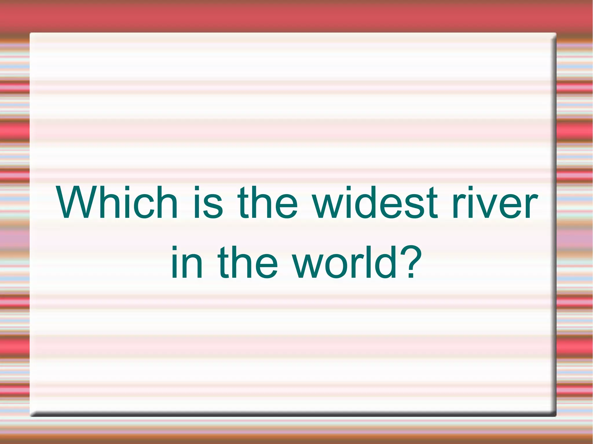 Which is the widest river
in the world?
 