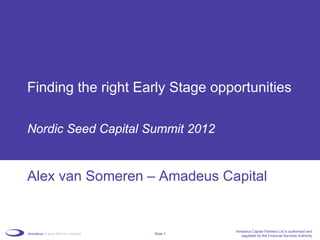Finding the right Early Stage opportunities

Nordic Seed Capital Summit 2012


Alex van Someren – Amadeus Capital


                                  Amadeus Capital Partners Ltd is authorised and
                     Slide 1
                                    regulated by the Financial Services Authority
 