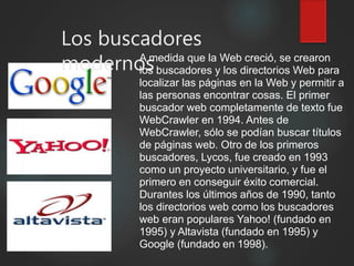 Los buscadores
modernosA medida que la Web creció, se crearon
los buscadores y los directorios Web para
localizar las páginas en la Web y permitir a
las personas encontrar cosas. El primer
buscador web completamente de texto fue
WebCrawler en 1994. Antes de
WebCrawler, sólo se podían buscar títulos
de páginas web. Otro de los primeros
buscadores, Lycos, fue creado en 1993
como un proyecto universitario, y fue el
primero en conseguir éxito comercial.
Durantes los últimos años de 1990, tanto
los directorios web como los buscadores
web eran populares Yahoo! (fundado en
1995) y Altavista (fundado en 1995) y
Google (fundado en 1998).
 