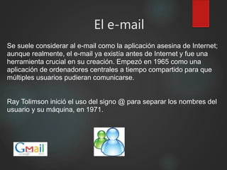 El e-mail
Se suele considerar al e-mail como la aplicación asesina de Internet;
aunque realmente, el e-mail ya existía antes de Internet y fue una
herramienta crucial en su creación. Empezó en 1965 como una
aplicación de ordenadores centrales a tiempo compartido para que
múltiples usuarios pudieran comunicarse.
Ray Tolimson inició el uso del signo @ para separar los nombres del
usuario y su máquina, en 1971.
 
