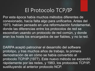 El Protocolo TCP/IP
Por esta época había muchos métodos diferentes de
conexionado, hacía falta algo para unificarlos. Antes del
1973, habían pensado en una reformulación fundamental,
donde las diferencias entre los protocolos de red se
escondían usando un protocolo de red común, y donde
eran los hosts los encargados de ser fiables, y no la red.
DARPA aceptó patrocinar el desarrollo del software
prototipo, y tras muchos años de trabajo, la primera
demostración de en cómo se había convertido al
protocolo TCP/IP (1977). Este nuevo método se expandió
rápidamente por las redes, y 1983, los protocolos TCP/IP,
sustituyendo al anterior protocolo NCP.
 