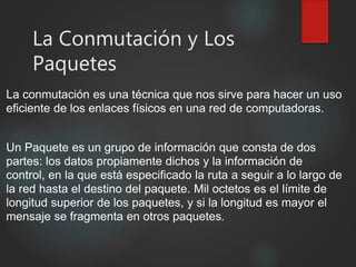 La Conmutación y Los
Paquetes
La conmutación es una técnica que nos sirve para hacer un uso
eficiente de los enlaces físicos en una red de computadoras.
Un Paquete es un grupo de información que consta de dos
partes: los datos propiamente dichos y la información de
control, en la que está especificado la ruta a seguir a lo largo de
la red hasta el destino del paquete. Mil octetos es el límite de
longitud superior de los paquetes, y si la longitud es mayor el
mensaje se fragmenta en otros paquetes.
 