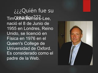 ¿¿¿Quién fue su
creador???Tim John Berners-Lee,
nació el 8 de Junio de
1955 en Londres, Reino
Unido, se licenció en
Física en 1976 en el
Queen's College de
Universidad de Oxford.
Es considerado como el
padre de la Web.
 