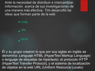 Ante la necesidad de distribuir e intercambiar
información acerca de sus investigaciones de
una manera más efectiva, Tim desarrolló las
ideas que forman parte de la web.
HTML
URL
HTTP
Él y su grupo crearon lo que por sus siglas en inglés se
denomina: Lenguaje HTML (HyperText Markup Language)
o lenguaje de etiquetas de hipertexto; el protocolo HTTP
(HyperText Transfer Protocol), y el sistema de localización
de objetos en la web URL (Uniform Resource Locato)
 
