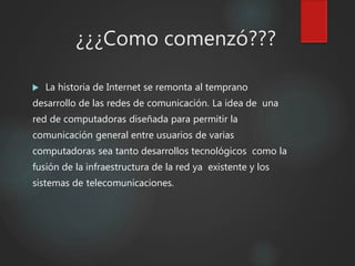 ¿¿¿Como comenzó???
 La historia de Internet se remonta al temprano
desarrollo de las redes de comunicación. La idea de una
red de computadoras diseñada para permitir la
comunicación general entre usuarios de varias
computadoras sea tanto desarrollos tecnológicos como la
fusión de la infraestructura de la red ya existente y los
sistemas de telecomunicaciones.
 