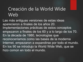 Creación de la World Wide
Web
Las más antiguas versiones de estas ideas
aparecieron a finales de los años 20.
Implementaciones prácticas de estos conceptos
empezaron a finales de los 60 y a lo largo de los 70.
En la década de 1980, tecnologías que
reconoceríamos como las bases de la moderna
Internet, empezaron a expandirse por todo el mundo.
En los 90 se introdujo la World Wide Web, que se
hizo común en todo el mundo.
 