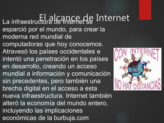El alcance de InternetLa infraestructura de Internet se
esparció por el mundo, para crear la
moderna red mundial de
computadoras que hoy conocemos.
Atravesó los países occidentales e
intentó una penetración en los países
en desarrollo, creando un acceso
mundial a información y comunicación
sin precedentes, pero también una
brecha digital en el acceso a esta
nueva infraestructura. Internet también
alteró la economía del mundo entero,
incluyendo las implicaciones
económicas de la burbuja.com
 