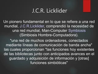 J.C.R. Licklider
Un pionero fundamental en lo que se refiere a una red
mundial, J.C.R.Licklider, comprendió la necesidad de
una red mundial, Man-Computer Symbiosis
(Simbiosis Hombre-Computadora).
"una red de muchos ordenadores, conectados
mediante líneas de comunicación de banda ancha"
las cuales proporcionan "las funciones hoy existentes
de las bibliotecas junto con anticipados avances en el
guardado y adquisición de información y [otras]
funciones simbióticas"
 