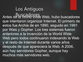Los Antiguos
BuscadoresAntes de la World Wide Web, hubo buscadores
que intentaron organizar Internet. El primero de
estos fue Archie de en 1990, seguido en 1991
por Wais y Gopher. Los tres sistemas fueron
anteriores a la invención de la World Wide
Web pero todos continuaron indexando la Web
y el resto de Internet durante varios años
después de que apareciera la Web. A 2006,
aún hay servidores Gopher, aunque hay
muchos más servidores web.
 
