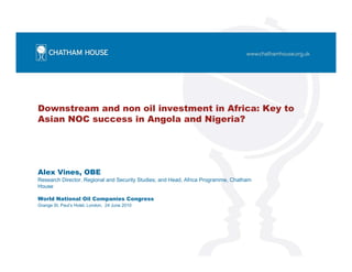 Downstream and non oil investment in Africa: Key to
Asian NOC success in Angola and Nigeria?
Alex Vines, OBE
Research Director, Regional and Security Studies; and Head, Africa Programme, Chatham
House
World National Oil Companies Congress
Grange St. Paul’s Hotel, London, 24 June 2010
 