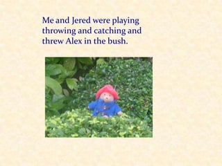 Me and Jered were playing throwing and catching and threw Alex in the bush.