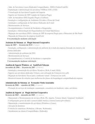 - Adm. de Servidores Linux (Dedicado/Compartilhados - RHEL/Fedora/CentOS)
- Implantação e administração de servidores VMWare ESX e ESXi
- Virtualização de Servidores Legados da Empresa
- Suporte aos Sistemas de ERP Legados da Empresa Plugin
- Adm. de Servidores DNS (legados Plugin e UolHost)
- Instalação e configurações de Ambientes Privados e Prime de Cloud
- Instalação e configuração de Servidores Dedicados de E-mail
- Monitoramento de Serviços
- Acompanhamento e Controle de Incidentes e Requisições
- Instalação e Administração de Orquestradores de Cloud OpenSource
- Migração dos servidores DNS e sistema de ERP da empresa Plugin para o Datacenter de São Paulo
- Migração do Datacenter da empresa SouthTech
8 recomendações mediante solicitação
Assistente de Sistemas at Plugin Internet Corporativa
março de 2007 - fevereiro de 2010 (3 anos)
- Instalação, configuração e administração do ambiente de e-mails da empresa (baseado em cluster) e de
clientes dedicados
- Administração do ambiente de DNS
- Monitoramento de Serviços
- Acompanhamento e Controle de Incidentes e requisições
2 recomendações mediante solicitação
Analista de Suporte Windows at SouthTech Telecom
novembro de 2006 - fevereiro de 2007 (4 meses)
- Instalação e manutenção de servidores Windows (Web, E-mail, DNS)
- Suporte aos servidores dedicados Virtuais, com utilização do Virtuozzo (sw-soft)
- Migração de Servidores físicos para o ambiente virtual - Virtuozzo (sw-soft)
- Desenvolvimento de soluções para melhorias dos planos de hospedagem compartilhada da empresa
Administrador de Sistemas at Fernandes Vitola Associados
fevereiro de 2006 - setembro de 2006 (8 meses)
- Prestação de serviços de instalação, manutenção, consultoria em hardware, redes, servidores
Analista de Suporte at Plugin Internet Corporativa
fevereiro de 2005 - dezembro de 2005 (11 meses)
- Manutenção e Monitoramento de serviços (Web, IIS, Apache, Tomcat, Qmail, Vpopmail, Sendmail)
- Configurações gerais de rede e conectividade interna e externa (outros provedores)
- Manutenção e monitoramento de servidores (Windows e Linux)
- Ativação de domínios
- Controle de estatísticas (Webalizer, AWstats, Webtrends)
- Atendimento ao cliente (Compartilhado e Dedicado)
Página2
 