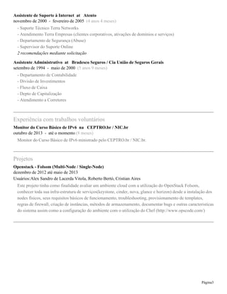 Assistente de Suporte à Internet at Atento
novembro de 2000 - fevereiro de 2005 (4 anos 4 meses)
- Suporte Técnico Terra Networks
- Atendimento Terra Empresas (clientes corporativos, ativações de domínios e serviços)
- Departamento de Segurança (Abuse)
- Supervisor do Suporte Online
2 recomendações mediante solicitação
Assistente Administrativo at Bradesco Seguros / Cia União de Seguros Gerais
setembro de 1994 - maio de 2000 (5 anos 9 meses)
- Departamento de Contabilidade
- Divisão de Investimentos
- Fluxo de Caixa
- Depto de Capitalização
- Atendimento a Corretores
Experiência com trabalhos voluntários
Monitor do Curso Básico de IPv6 na CEPTRO.br / NIC.br
outubro de 2013 - até o momento (8 meses)
Monitor do Curso Básico de IPv6 ministrado pelo CEPTRO.br / NIC.br.
Projetos
Openstack - Folsom (Multi-Node / Single-Node)
dezembro de 2012 até maio de 2013
Usuários:Alex Sandro de Lacerda Vitola, Roberto Bertó, Cristian Aires
Este projeto tinha como finalidade avaliar um ambiente cloud com a utilização do OpenStack Folsom,
conhecer toda sua infra-estrutura de serviços(keystone, cinder, nova, glance e horizon) desde a instalação dos
nodes físicos, seus requisitos básicos de funcionamento, troubleshooting, provisionamento de templates,
regras de firewall, criação de instâncias, métodos de armazenamento, documentar bugs e outras caracteristicas
do sistema assim como a configuração do ambiente com o utilização do Chef (http://www.opscode.com/)
Página3
 