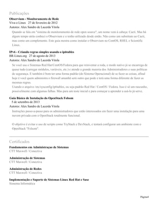 Publicações
Observium - Monitoramento de Rede
Viva o Linux 27 de fevereiro de 2012
Autores: Alex Sandro de Lacerda Vitola
Quando se fala em "sistema de monitoramento de rede open source", um nome vem à cabeça: Cacti. Mas há
algum tempo atrás conheci o Observium e o tenho utilizado desde então. Não como um substituto ao Cacti,
mas como um complemento. Este guia mostra como instalar o Observium no CentOS, RHEL e Scientific
Linux.
IPv6 - Criando regras simples usando o ip6tables
BR-Linux.org 27 de agosto de 2013
Autores: Alex Sandro de Lacerda Vitola
Se você usa o Sistemas Red Hat/CentOS/Fedora para que reinventar a roda, o modo nativo já se encarrega de
quase tudo (carregar módulos, variáveis, etc.) e atende a grande maioria dos Administradores e suas políticas
de segurança. E também é bom ter uma forma padrão (do Sistema Operacional) de se fazer as coisas, afinal
hoje é você quem administra o firewall amanhã será outro que pode e terá uma forma diferente de fazer as
mesmas regras.
Usando o arquivo /etc/sysconfig/ip6tables, ou seja padrão Red Hat / CentOS / Fedora. Isso é só um rascunho,
possivelmente com algumas falhas. Mas para um teste inicial e para começar a aprender a usá-lo já serve.
Guia Básico de Instalação do OpenStack Folsom
5 de setembro de 2013
Autores: Alex Sandro de Lacerda Vitola
Instruções passo-a-passo para os administradores que estão interessados em fazer uma instalação para uma
nuvem privada com o OpenStack totalmente funcional.
O objetivo é evitar o uso de scripts como TryStack e DevStack, e tentará configurar um ambiente com o
OpenStack "Folsom".
Certificados
Fundamentos em Administraçao de Sistemas
CTT Maxwell / Conectiva
Administração de Sistemas
CTT Maxwell / Conectiva
Administração de Redes
CTT Maxwell / Conectiva
Implementação e Suporte de Sistemas Linux Red Hat e Suse
Sisnema Informática
Página4
 