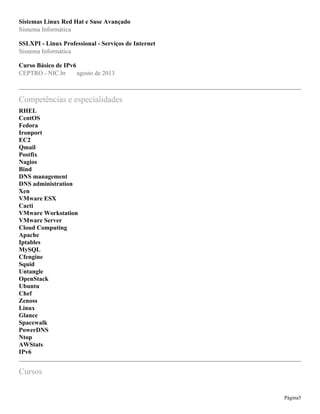 Sistemas Linux Red Hat e Suse Avançado
Sisnema Informática
SSLXPI - Linux Professional - Serviços de Internet
Sisnema Informática
Curso Básico de IPv6
CEPTRO - NIC.br agosto de 2013
Competências e especialidades
RHEL
CentOS
Fedora
Ironport
EC2
Qmail
Postfix
Nagios
Bind
DNS management
DNS administration
Xen
VMware ESX
Cacti
VMware Workstation
VMware Server
Cloud Computing
Apache
Iptables
MySQL
Cfengine
Squid
Untangle
OpenStack
Ubuntu
Chef
Zenoss
Linux
Glance
Spacewalk
PowerDNS
Ntop
AWStats
IPv6
Cursos
Página5
 