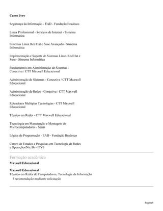 Curso livre
Segurança da Informação - EAD - Fundação Bradesco
Linux Professional - Serviços de Internet - Sisnema
Informática
Sistemas Linux Red Hat e Suse Avançado - Sisnema
Informática
Implementação e Suporte de Sistemas Linux Red Hat e
Suse - Sisnema Informática
Fundamentos em Administração de Sistemas -
Conectiva / CTT Maxwell Educacional
Administração de Sistemas - Conectiva / CTT Maxwell
Educacional
Administração de Redes - Conectiva / CTT Maxwell
Educacional
Roteadores Multiplas Tecnologias - CTT Maxwell
Educacional
Técnico em Redes - CTT Maxwell Educacional
Tecnologia em Manutenção e Montagem de
Microcomputadores - Senai
Lógica de Programação - EAD - Fundação Bradesco
Centro de Estudos e Pesquisas em Tecnologia de Redes
e Operações/Nic.Br - IPV6
Formação acadêmica
Maxwell Educacional
Maxwell Educacional
Técnico em Redes de Computadores, Tecnologia da Informação
1 recomendação mediante solicitação
Página6
 