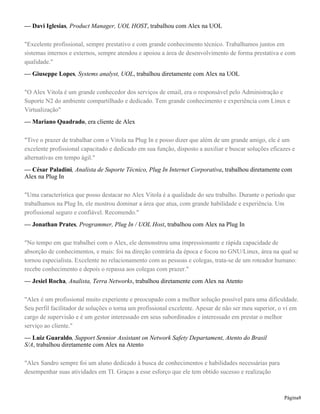 — Davi Iglesias, Product Manager, UOL HOST, trabalhou com Alex na UOL
"Excelente profissional, sempre prestativo e com grande conhecimento técnico. Trabalhamos juntos em
sistemas internos e externos, sempre atendou e apoiou a área de desenvolvimento de forma prestativa e com
qualidade."
— Giuseppe Lopes, Systems analyst, UOL, trabalhou diretamente com Alex na UOL
"O Alex Vitola é um grande conhecedor dos serviços de email, era o responsável pelo Administração e
Suporte N2 do ambiente compartilhado e dedicado. Tem grande conhecimento e experiência com Linux e
Virtualização"
— Mariano Quadrado, era cliente de Alex
"Tive o prazer de trabalhar com o Vitola na Plug In e posso dizer que além de um grande amigo, ele é um
excelente profissional capacitado e dedicado em sua função, disposto a auxiliar e buscar soluções eficazes e
alternativas em tempo ágil."
— César Paladini, Analista de Suporte Técnico, Plug In Internet Corporativa, trabalhou diretamente com
Alex na Plug In
"Uma característica que posso destacar no Alex Vitola é a qualidade do seu trabalho. Durante o período que
trabalhamos na Plug In, ele mostrou dominar a área que atua, com grande habilidade e experiência. Um
profissional seguro e confiável. Recomendo."
— Jonathan Prates, Programmer, Plug In / UOL Host, trabalhou com Alex na Plug In
"No tempo em que trabalhei com o Alex, ele demonstrou uma impressionante e rápida capacidade de
absorção de conhecimentos, e mais: foi na direção contrária da época e focou no GNU/Linux, área na qual se
tornou especialista. Excelente no relacionamento com as pessoas e colegas, trata-se de um roteador humano:
recebe conhecimento e depois o repassa aos colegas com prazer."
— Jesiel Rocha, Analista, Terra Networks, trabalhou diretamente com Alex na Atento
"Alex é um profissional muito experiente e preocupado com a melhor solução possível para uma dificuldade.
Seu perfil facilitador de soluções o torna um profissional excelente. Apesar de não ser meu superior, o vi em
cargo de supervisão e é um gestor interessado em seus subordinados e interessado em prestar o melhor
serviço ao cliente."
— Luiz Guaraldo, Support Sennior Assistant on Network Safety Departament, Atento do Brasil
S/A, trabalhou diretamente com Alex na Atento
"Alex Sandro sempre foi um aluno dedicado à busca de conhecimentos e habilidades necessárias para
desempenhar suas atividades em TI. Graças a esse esforço que ele tem obtido sucesso e realização
Página8
 