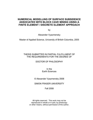 NUMERICAL MODELLING OF SURFACE SUBSIDENCE
ASSOCIATED WITH BLOCK CAVE MINING USING A
FINITE ELEMENT / DISCRETE ELEMENT APPROACH
by
Alexander Vyazmensky
Master of Applied Science, University of British Columbia, 2005
THESIS SUBMITTED IN PARTIAL FULFILLMENT OF
THE REQUIREMENTS FOR THE DEGREE OF
DOCTOR OF PHILOSOPHY
In the
Earth Sciences
© Alexander Vyazmensky 2008
SIMON FRASER UNIVERSITY
Fall 2008
All rights reserved. This work may not be
reproduced in whole or in part, by photocopy
or other means, without permission of the author.
 