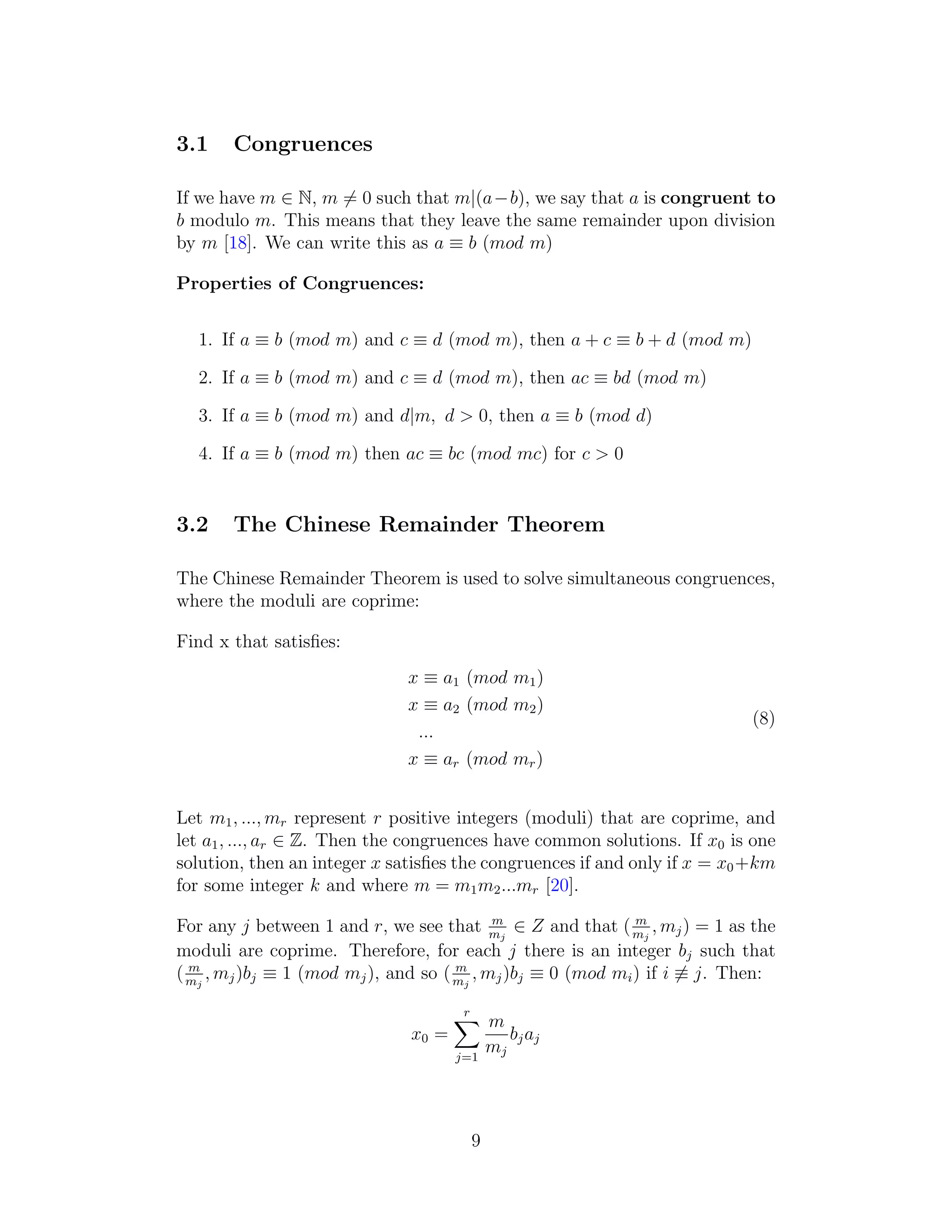 3.1 Congruences
If we have m ∈ N, m ̸= 0 such that m|(a−b), we say that a is congruent to
b modulo m. This means that they leave the same remainder upon division
by m [18]. We can write this as a ≡ b (mod m)
Properties of Congruences:
1. If a ≡ b (mod m) and c ≡ d (mod m), then a + c ≡ b + d (mod m)
2. If a ≡ b (mod m) and c ≡ d (mod m), then ac ≡ bd (mod m)
3. If a ≡ b (mod m) and d|m, d > 0, then a ≡ b (mod d)
4. If a ≡ b (mod m) then ac ≡ bc (mod mc) for c > 0
3.2 The Chinese Remainder Theorem
The Chinese Remainder Theorem is used to solve simultaneous congruences,
where the moduli are coprime:
Find x that satisfies:
x ≡ a1 (mod m1)
x ≡ a2 (mod m2)
...
x ≡ ar (mod mr)
(8)
Let m1, ..., mr represent r positive integers (moduli) that are coprime, and
let a1, ..., ar ∈ Z. Then the congruences have common solutions. If x0 is one
solution, then an integer x satisfies the congruences if and only if x = x0+km
for some integer k and where m = m1m2...mr [20].
For any j between 1 and r, we see that m
mj
∈ Z and that ( m
mj
, mj) = 1 as the
moduli are coprime. Therefore, for each j there is an integer bj such that
( m
mj
, mj)bj ≡ 1 (mod mj), and so ( m
mj
, mj)bj ≡ 0 (mod mi) if i ̸≡ j. Then:
x0 =
r
X
j=1
m
mj
bjaj
9
 