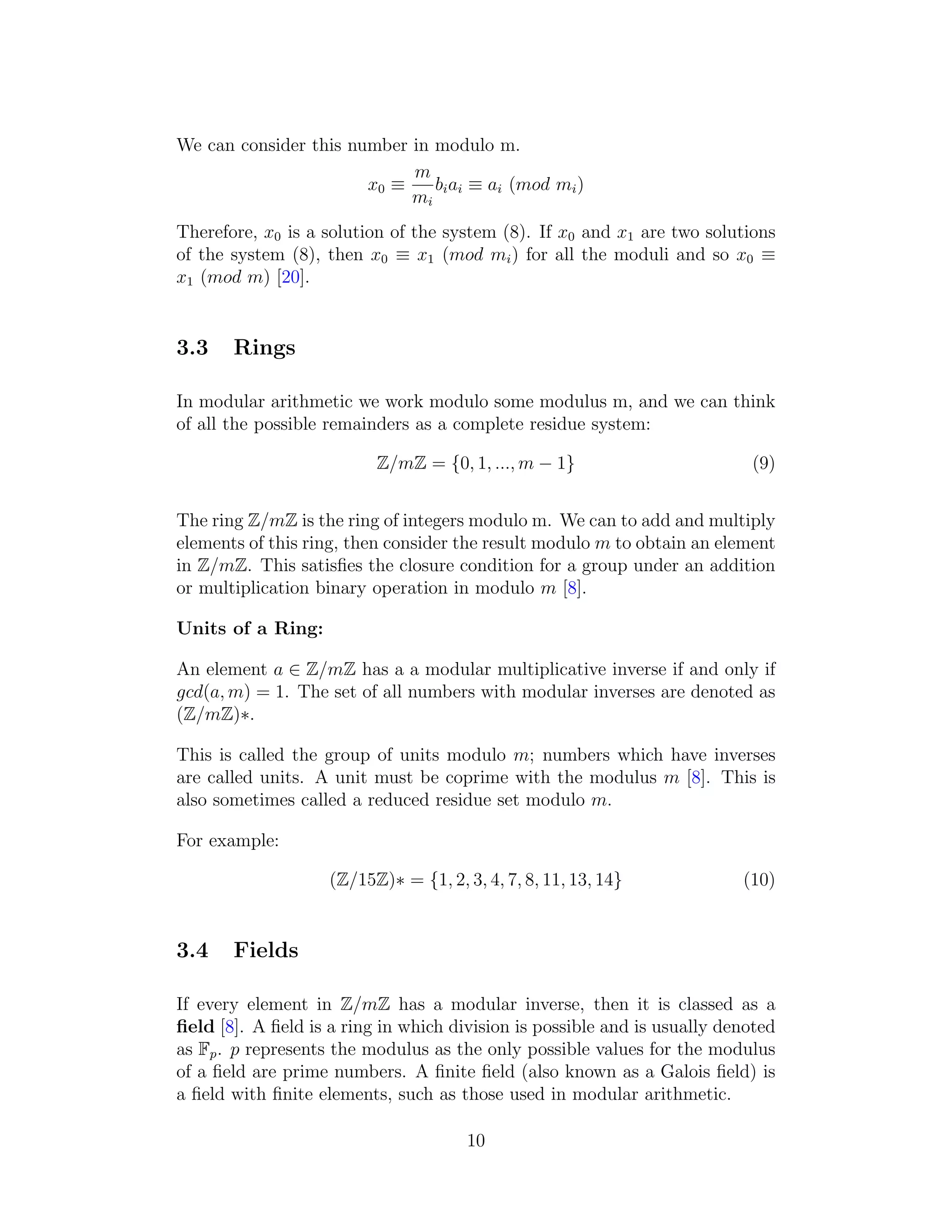We can consider this number in modulo m.
x0 ≡
m
mi
biai ≡ ai (mod mi)
Therefore, x0 is a solution of the system (8). If x0 and x1 are two solutions
of the system (8), then x0 ≡ x1 (mod mi) for all the moduli and so x0 ≡
x1 (mod m) [20].
3.3 Rings
In modular arithmetic we work modulo some modulus m, and we can think
of all the possible remainders as a complete residue system:
Z/mZ = {0, 1, ..., m − 1} (9)
The ring Z/mZ is the ring of integers modulo m. We can to add and multiply
elements of this ring, then consider the result modulo m to obtain an element
in Z/mZ. This satisfies the closure condition for a group under an addition
or multiplication binary operation in modulo m [8].
Units of a Ring:
An element a ∈ Z/mZ has a a modular multiplicative inverse if and only if
gcd(a, m) = 1. The set of all numbers with modular inverses are denoted as
(Z/mZ)∗.
This is called the group of units modulo m; numbers which have inverses
are called units. A unit must be coprime with the modulus m [8]. This is
also sometimes called a reduced residue set modulo m.
For example:
(Z/15Z)∗ = {1, 2, 3, 4, 7, 8, 11, 13, 14} (10)
3.4 Fields
If every element in Z/mZ has a modular inverse, then it is classed as a
field [8]. A field is a ring in which division is possible and is usually denoted
as Fp. p represents the modulus as the only possible values for the modulus
of a field are prime numbers. A finite field (also known as a Galois field) is
a field with finite elements, such as those used in modular arithmetic.
10
 