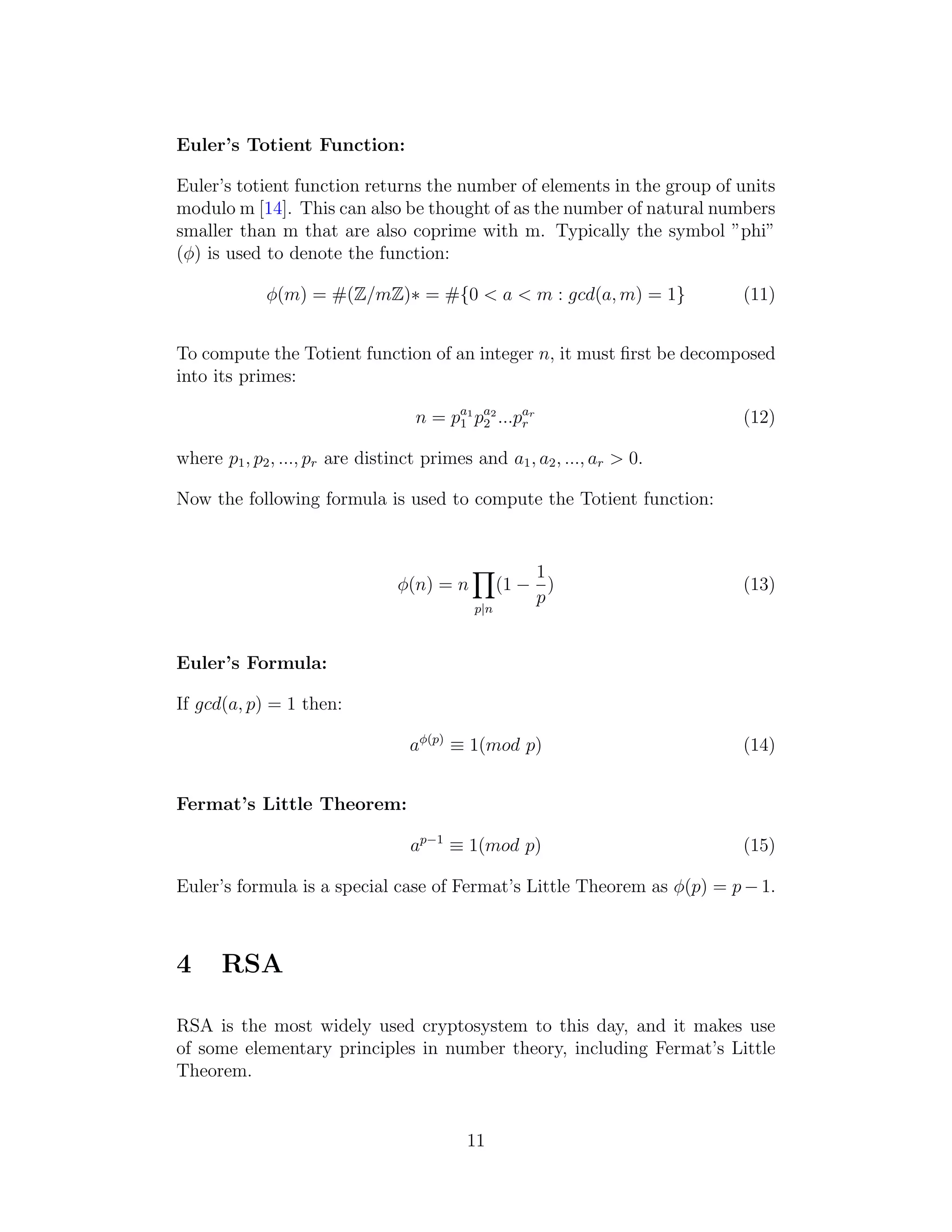 Euler’s Totient Function:
Euler’s totient function returns the number of elements in the group of units
modulo m [14]. This can also be thought of as the number of natural numbers
smaller than m that are also coprime with m. Typically the symbol ”phi”
(ϕ) is used to denote the function:
ϕ(m) = #(Z/mZ)∗ = #{0 < a < m : gcd(a, m) = 1} (11)
To compute the Totient function of an integer n, it must first be decomposed
into its primes:
n = pa1
1 pa2
2 ...par
r (12)
where p1, p2, ..., pr are distinct primes and a1, a2, ..., ar > 0.
Now the following formula is used to compute the Totient function:
ϕ(n) = n
Y
p|n
(1 −
1
p
) (13)
Euler’s Formula:
If gcd(a, p) = 1 then:
aϕ(p)
≡ 1(mod p) (14)
Fermat’s Little Theorem:
ap−1
≡ 1(mod p) (15)
Euler’s formula is a special case of Fermat’s Little Theorem as ϕ(p) = p − 1.
4 RSA
RSA is the most widely used cryptosystem to this day, and it makes use
of some elementary principles in number theory, including Fermat’s Little
Theorem.
11
 