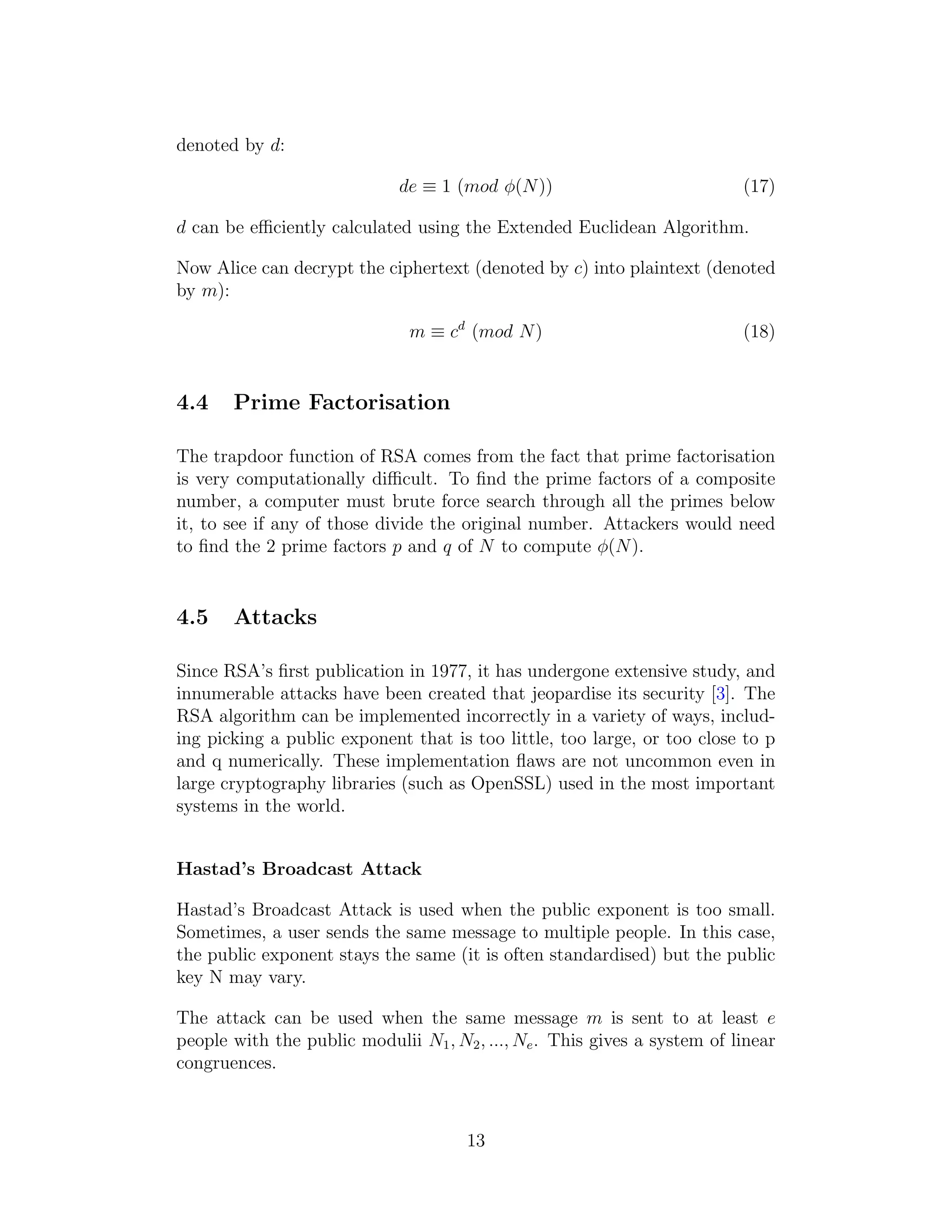 denoted by d:
de ≡ 1 (mod ϕ(N)) (17)
d can be efficiently calculated using the Extended Euclidean Algorithm.
Now Alice can decrypt the ciphertext (denoted by c) into plaintext (denoted
by m):
m ≡ cd
(mod N) (18)
4.4 Prime Factorisation
The trapdoor function of RSA comes from the fact that prime factorisation
is very computationally difficult. To find the prime factors of a composite
number, a computer must brute force search through all the primes below
it, to see if any of those divide the original number. Attackers would need
to find the 2 prime factors p and q of N to compute ϕ(N).
4.5 Attacks
Since RSA’s first publication in 1977, it has undergone extensive study, and
innumerable attacks have been created that jeopardise its security [3]. The
RSA algorithm can be implemented incorrectly in a variety of ways, includ-
ing picking a public exponent that is too little, too large, or too close to p
and q numerically. These implementation flaws are not uncommon even in
large cryptography libraries (such as OpenSSL) used in the most important
systems in the world.
Hastad’s Broadcast Attack
Hastad’s Broadcast Attack is used when the public exponent is too small.
Sometimes, a user sends the same message to multiple people. In this case,
the public exponent stays the same (it is often standardised) but the public
key N may vary.
The attack can be used when the same message m is sent to at least e
people with the public modulii N1, N2, ..., Ne. This gives a system of linear
congruences.
13
 