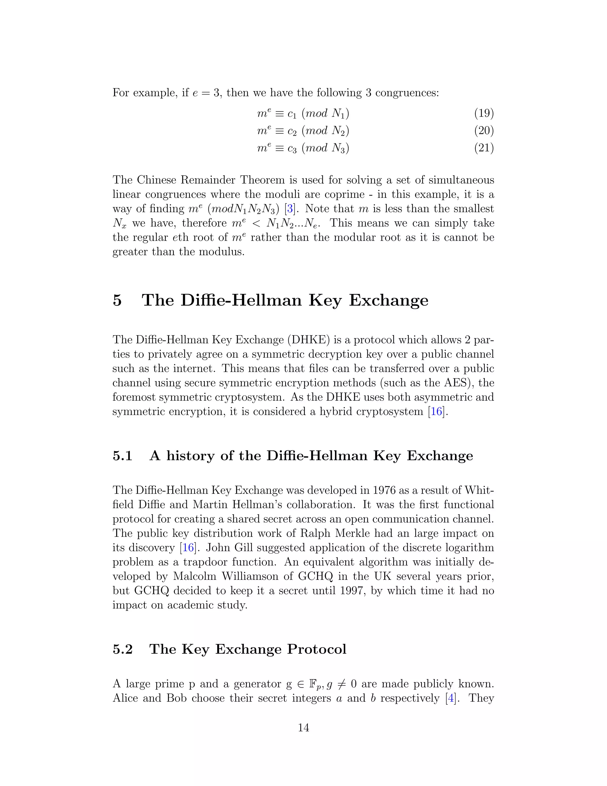 For example, if e = 3, then we have the following 3 congruences:
me
≡ c1 (mod N1) (19)
me
≡ c2 (mod N2) (20)
me
≡ c3 (mod N3) (21)
The Chinese Remainder Theorem is used for solving a set of simultaneous
linear congruences where the moduli are coprime - in this example, it is a
way of finding me
(modN1N2N3) [3]. Note that m is less than the smallest
Nx we have, therefore me
< N1N2...Ne. This means we can simply take
the regular eth root of me
rather than the modular root as it is cannot be
greater than the modulus.
5 The Diffie-Hellman Key Exchange
The Diffie-Hellman Key Exchange (DHKE) is a protocol which allows 2 par-
ties to privately agree on a symmetric decryption key over a public channel
such as the internet. This means that files can be transferred over a public
channel using secure symmetric encryption methods (such as the AES), the
foremost symmetric cryptosystem. As the DHKE uses both asymmetric and
symmetric encryption, it is considered a hybrid cryptosystem [16].
5.1 A history of the Diffie-Hellman Key Exchange
The Diffie-Hellman Key Exchange was developed in 1976 as a result of Whit-
field Diffie and Martin Hellman’s collaboration. It was the first functional
protocol for creating a shared secret across an open communication channel.
The public key distribution work of Ralph Merkle had an large impact on
its discovery [16]. John Gill suggested application of the discrete logarithm
problem as a trapdoor function. An equivalent algorithm was initially de-
veloped by Malcolm Williamson of GCHQ in the UK several years prior,
but GCHQ decided to keep it a secret until 1997, by which time it had no
impact on academic study.
5.2 The Key Exchange Protocol
A large prime p and a generator g ∈ Fp, g ̸= 0 are made publicly known.
Alice and Bob choose their secret integers a and b respectively [4]. They
14
 