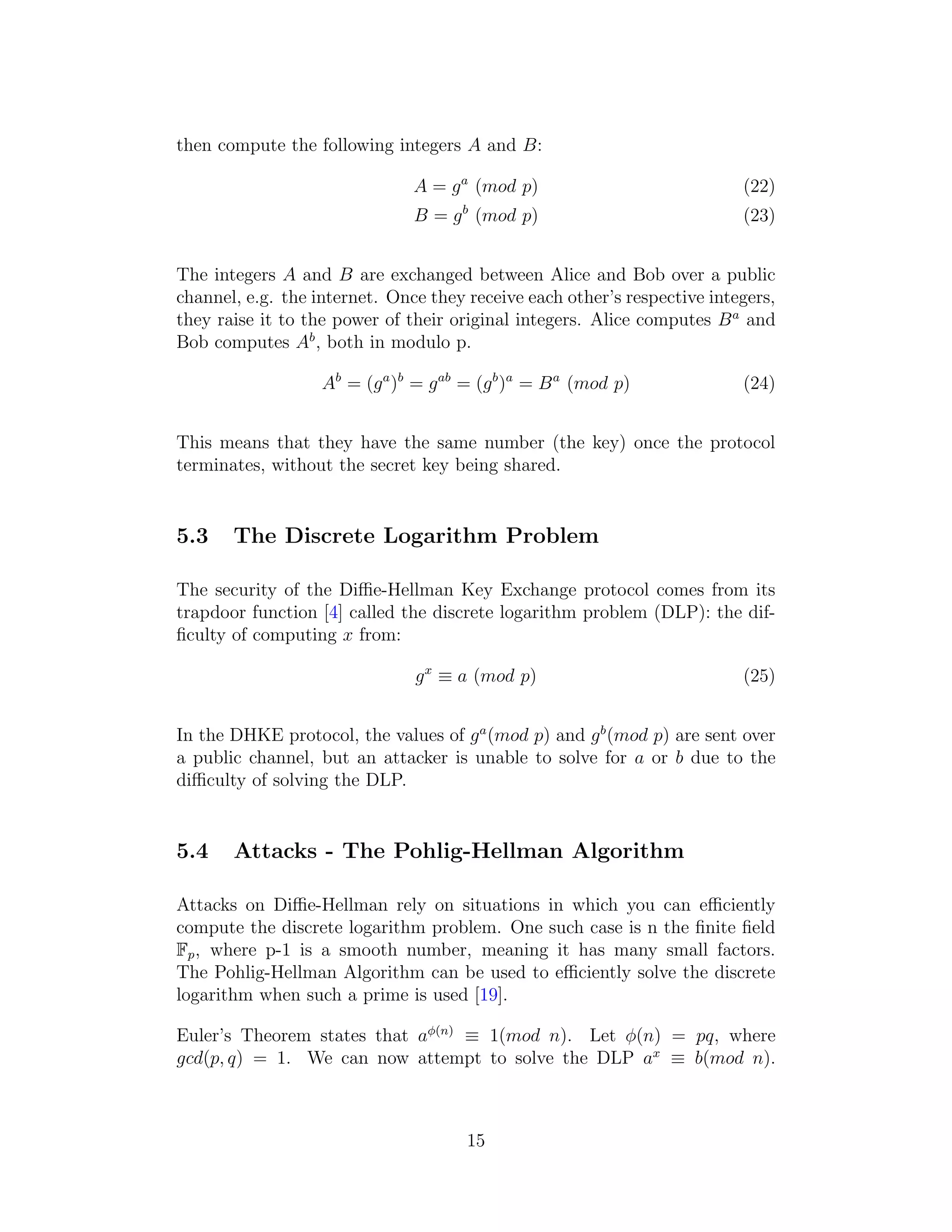 then compute the following integers A and B:
A = ga
(mod p) (22)
B = gb
(mod p) (23)
The integers A and B are exchanged between Alice and Bob over a public
channel, e.g. the internet. Once they receive each other’s respective integers,
they raise it to the power of their original integers. Alice computes Ba
and
Bob computes Ab
, both in modulo p.
Ab
= (ga
)b
= gab
= (gb
)a
= Ba
(mod p) (24)
This means that they have the same number (the key) once the protocol
terminates, without the secret key being shared.
5.3 The Discrete Logarithm Problem
The security of the Diffie-Hellman Key Exchange protocol comes from its
trapdoor function [4] called the discrete logarithm problem (DLP): the dif-
ficulty of computing x from:
gx
≡ a (mod p) (25)
In the DHKE protocol, the values of ga
(mod p) and gb
(mod p) are sent over
a public channel, but an attacker is unable to solve for a or b due to the
difficulty of solving the DLP.
5.4 Attacks - The Pohlig-Hellman Algorithm
Attacks on Diffie-Hellman rely on situations in which you can efficiently
compute the discrete logarithm problem. One such case is n the finite field
Fp, where p-1 is a smooth number, meaning it has many small factors.
The Pohlig-Hellman Algorithm can be used to efficiently solve the discrete
logarithm when such a prime is used [19].
Euler’s Theorem states that aϕ(n)
≡ 1(mod n). Let ϕ(n) = pq, where
gcd(p, q) = 1. We can now attempt to solve the DLP ax
≡ b(mod n).
15
 