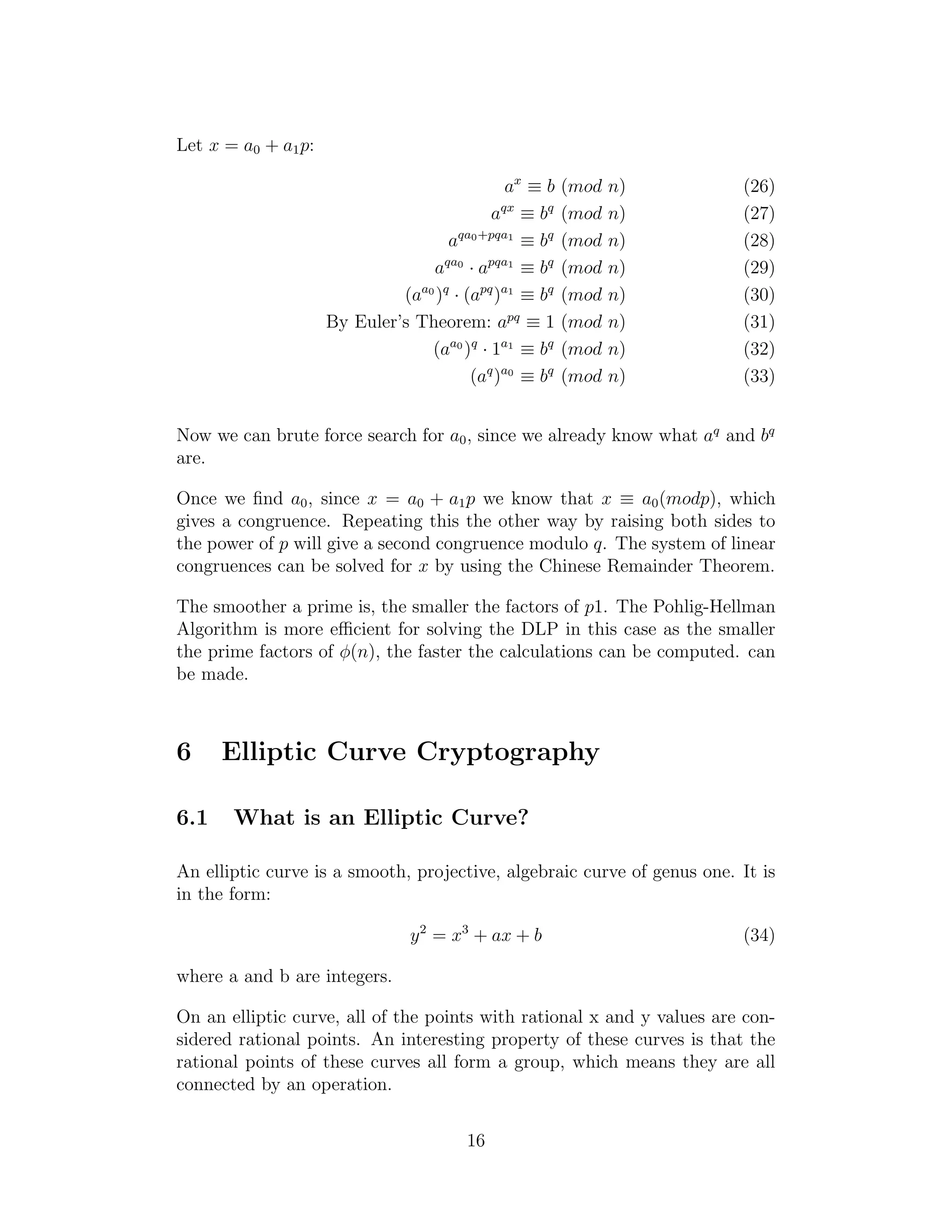 Let x = a0 + a1p:
ax
≡ b (mod n) (26)
aqx
≡ bq
(mod n) (27)
aqa0+pqa1
≡ bq
(mod n) (28)
aqa0
· apqa1
≡ bq
(mod n) (29)
(aa0
)q
· (apq
)a1
≡ bq
(mod n) (30)
By Euler’s Theorem: apq
≡ 1 (mod n) (31)
(aa0
)q
· 1a1
≡ bq
(mod n) (32)
(aq
)a0
≡ bq
(mod n) (33)
Now we can brute force search for a0, since we already know what aq
and bq
are.
Once we find a0, since x = a0 + a1p we know that x ≡ a0(modp), which
gives a congruence. Repeating this the other way by raising both sides to
the power of p will give a second congruence modulo q. The system of linear
congruences can be solved for x by using the Chinese Remainder Theorem.
The smoother a prime is, the smaller the factors of p1. The Pohlig-Hellman
Algorithm is more efficient for solving the DLP in this case as the smaller
the prime factors of ϕ(n), the faster the calculations can be computed. can
be made.
6 Elliptic Curve Cryptography
6.1 What is an Elliptic Curve?
An elliptic curve is a smooth, projective, algebraic curve of genus one. It is
in the form:
y2
= x3
+ ax + b (34)
where a and b are integers.
On an elliptic curve, all of the points with rational x and y values are con-
sidered rational points. An interesting property of these curves is that the
rational points of these curves all form a group, which means they are all
connected by an operation.
16
 