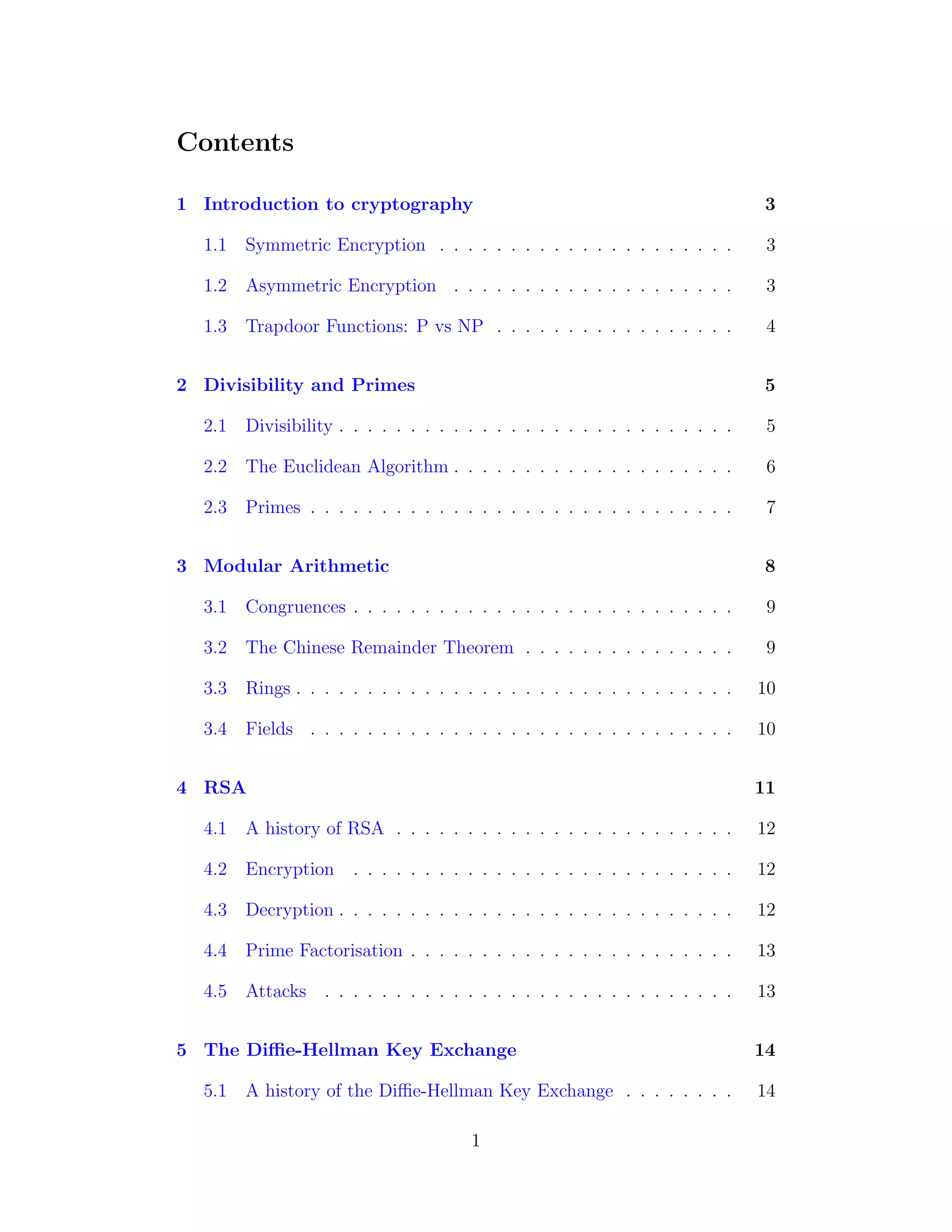 Contents
1 Introduction to cryptography 3
1.1 Symmetric Encryption . . . . . . . . . . . . . . . . . . . . . 3
1.2 Asymmetric Encryption . . . . . . . . . . . . . . . . . . . . 3
1.3 Trapdoor Functions: P vs NP . . . . . . . . . . . . . . . . . 4
2 Divisibility and Primes 5
2.1 Divisibility . . . . . . . . . . . . . . . . . . . . . . . . . . . . 5
2.2 The Euclidean Algorithm . . . . . . . . . . . . . . . . . . . . 6
2.3 Primes . . . . . . . . . . . . . . . . . . . . . . . . . . . . . . 7
3 Modular Arithmetic 8
3.1 Congruences . . . . . . . . . . . . . . . . . . . . . . . . . . . 9
3.2 The Chinese Remainder Theorem . . . . . . . . . . . . . . . 9
3.3 Rings . . . . . . . . . . . . . . . . . . . . . . . . . . . . . . . 10
3.4 Fields . . . . . . . . . . . . . . . . . . . . . . . . . . . . . . 10
4 RSA 11
4.1 A history of RSA . . . . . . . . . . . . . . . . . . . . . . . . 12
4.2 Encryption . . . . . . . . . . . . . . . . . . . . . . . . . . . 12
4.3 Decryption . . . . . . . . . . . . . . . . . . . . . . . . . . . . 12
4.4 Prime Factorisation . . . . . . . . . . . . . . . . . . . . . . . 13
4.5 Attacks . . . . . . . . . . . . . . . . . . . . . . . . . . . . . 13
5 The Diffie-Hellman Key Exchange 14
5.1 A history of the Diffie-Hellman Key Exchange . . . . . . . . 14
1
 