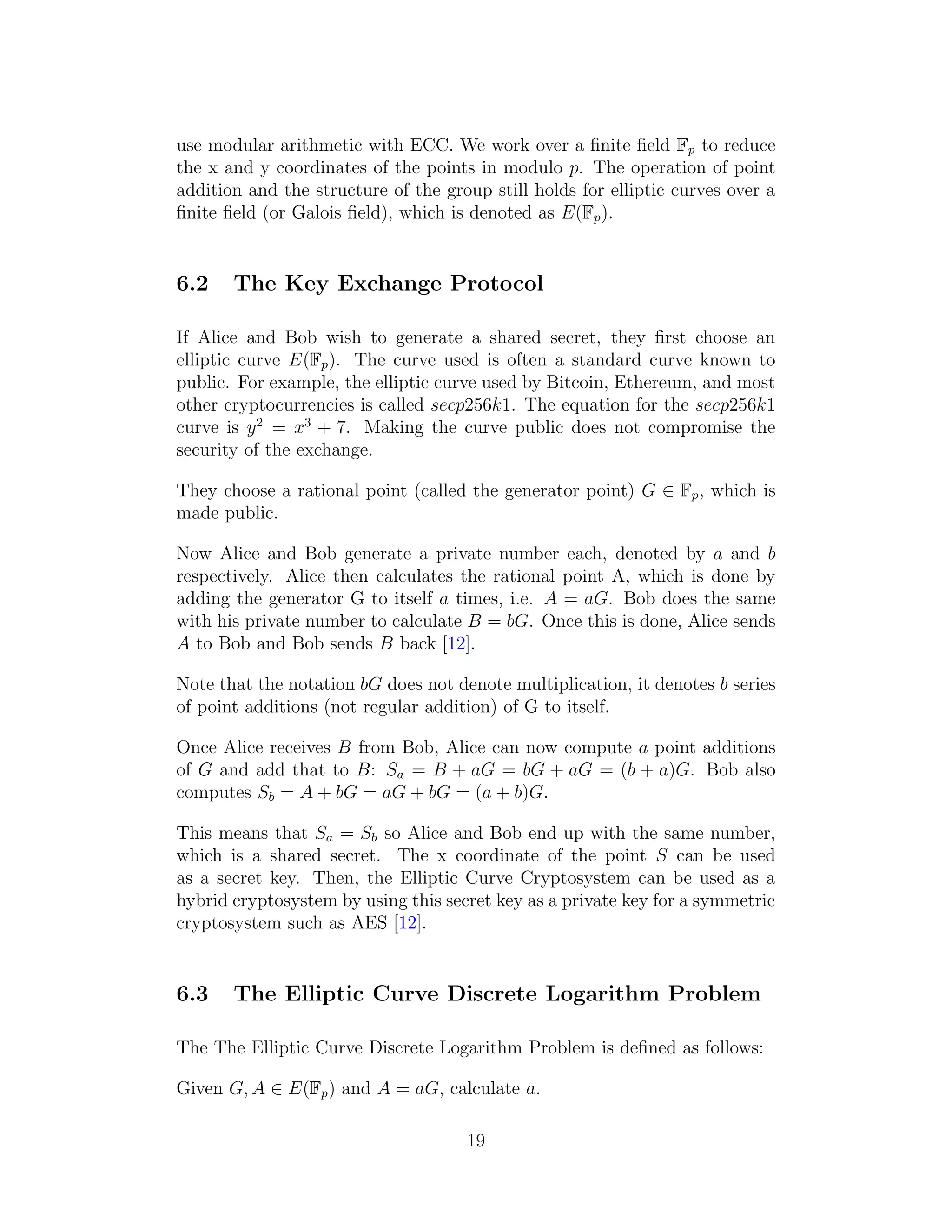 use modular arithmetic with ECC. We work over a finite field Fp to reduce
the x and y coordinates of the points in modulo p. The operation of point
addition and the structure of the group still holds for elliptic curves over a
finite field (or Galois field), which is denoted as E(Fp).
6.2 The Key Exchange Protocol
If Alice and Bob wish to generate a shared secret, they first choose an
elliptic curve E(Fp). The curve used is often a standard curve known to
public. For example, the elliptic curve used by Bitcoin, Ethereum, and most
other cryptocurrencies is called secp256k1. The equation for the secp256k1
curve is y2
= x3
+ 7. Making the curve public does not compromise the
security of the exchange.
They choose a rational point (called the generator point) G ∈ Fp, which is
made public.
Now Alice and Bob generate a private number each, denoted by a and b
respectively. Alice then calculates the rational point A, which is done by
adding the generator G to itself a times, i.e. A = aG. Bob does the same
with his private number to calculate B = bG. Once this is done, Alice sends
A to Bob and Bob sends B back [12].
Note that the notation bG does not denote multiplication, it denotes b series
of point additions (not regular addition) of G to itself.
Once Alice receives B from Bob, Alice can now compute a point additions
of G and add that to B: Sa = B + aG = bG + aG = (b + a)G. Bob also
computes Sb = A + bG = aG + bG = (a + b)G.
This means that Sa = Sb so Alice and Bob end up with the same number,
which is a shared secret. The x coordinate of the point S can be used
as a secret key. Then, the Elliptic Curve Cryptosystem can be used as a
hybrid cryptosystem by using this secret key as a private key for a symmetric
cryptosystem such as AES [12].
6.3 The Elliptic Curve Discrete Logarithm Problem
The The Elliptic Curve Discrete Logarithm Problem is defined as follows:
Given G, A ∈ E(Fp) and A = aG, calculate a.
19
 