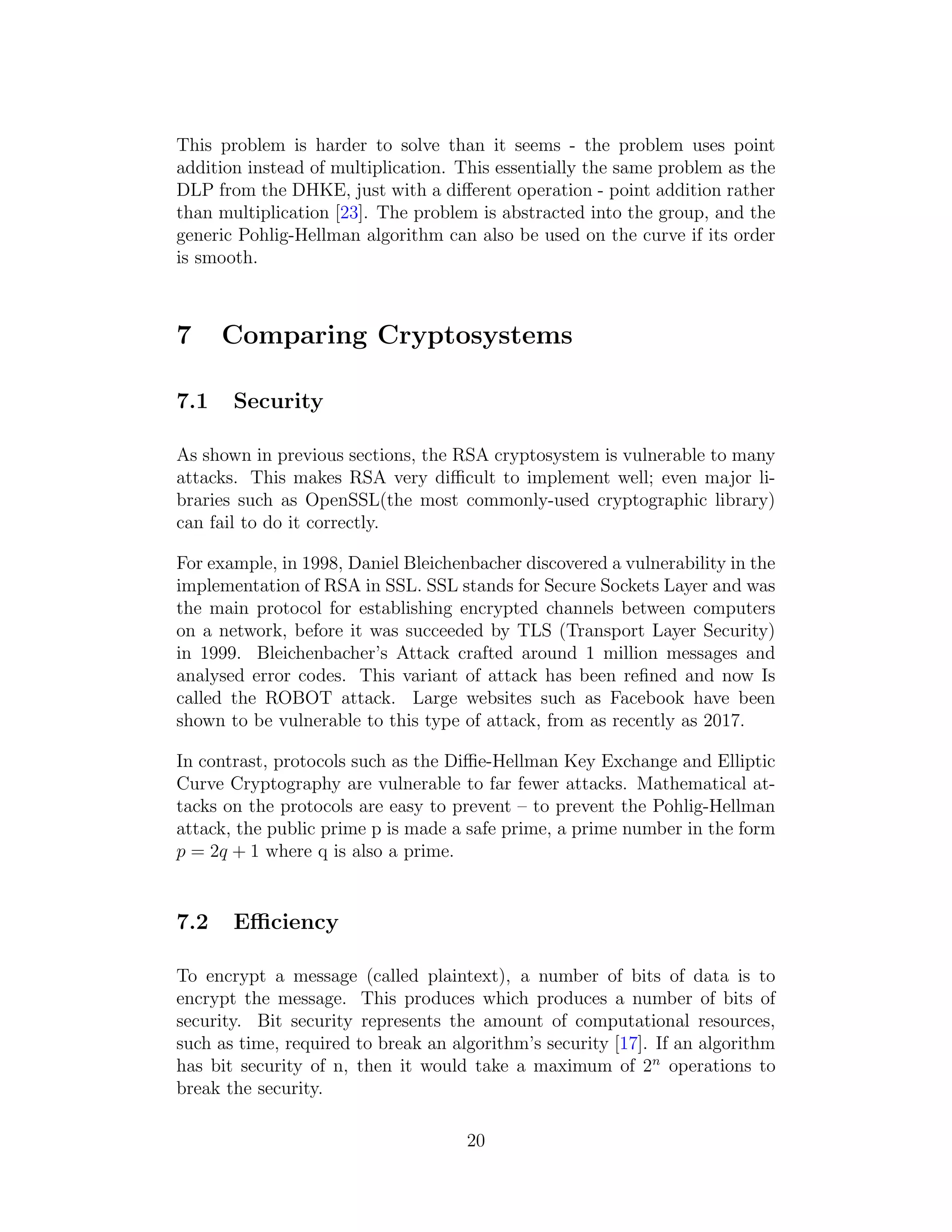 This problem is harder to solve than it seems - the problem uses point
addition instead of multiplication. This essentially the same problem as the
DLP from the DHKE, just with a different operation - point addition rather
than multiplication [23]. The problem is abstracted into the group, and the
generic Pohlig-Hellman algorithm can also be used on the curve if its order
is smooth.
7 Comparing Cryptosystems
7.1 Security
As shown in previous sections, the RSA cryptosystem is vulnerable to many
attacks. This makes RSA very difficult to implement well; even major li-
braries such as OpenSSL(the most commonly-used cryptographic library)
can fail to do it correctly.
For example, in 1998, Daniel Bleichenbacher discovered a vulnerability in the
implementation of RSA in SSL. SSL stands for Secure Sockets Layer and was
the main protocol for establishing encrypted channels between computers
on a network, before it was succeeded by TLS (Transport Layer Security)
in 1999. Bleichenbacher’s Attack crafted around 1 million messages and
analysed error codes. This variant of attack has been refined and now Is
called the ROBOT attack. Large websites such as Facebook have been
shown to be vulnerable to this type of attack, from as recently as 2017.
In contrast, protocols such as the Diffie-Hellman Key Exchange and Elliptic
Curve Cryptography are vulnerable to far fewer attacks. Mathematical at-
tacks on the protocols are easy to prevent – to prevent the Pohlig-Hellman
attack, the public prime p is made a safe prime, a prime number in the form
p = 2q + 1 where q is also a prime.
7.2 Efficiency
To encrypt a message (called plaintext), a number of bits of data is to
encrypt the message. This produces which produces a number of bits of
security. Bit security represents the amount of computational resources,
such as time, required to break an algorithm’s security [17]. If an algorithm
has bit security of n, then it would take a maximum of 2n
operations to
break the security.
20
 