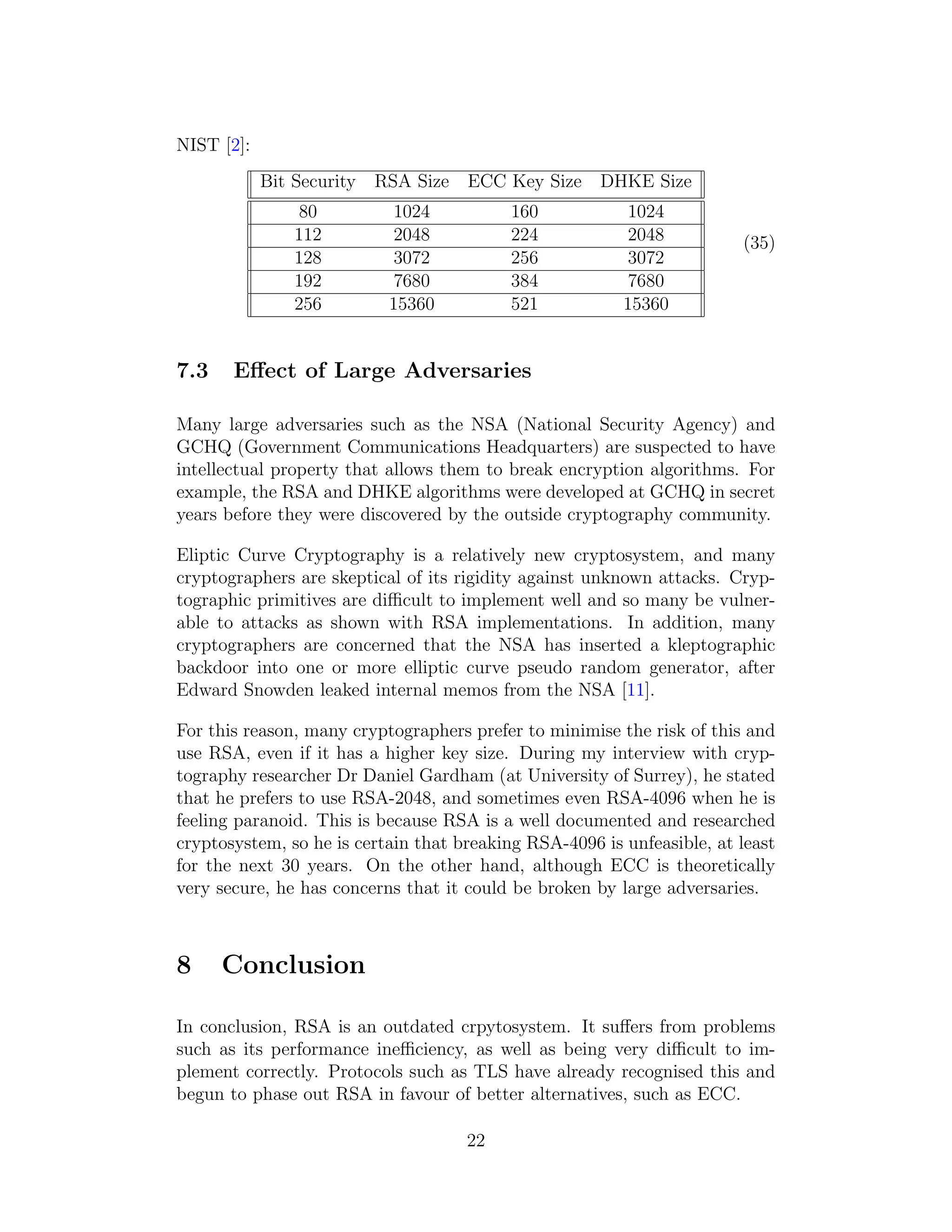 NIST [2]:
Bit Security RSA Size ECC Key Size DHKE Size
80 1024 160 1024
112 2048 224 2048
128 3072 256 3072
192 7680 384 7680
256 15360 521 15360
(35)
7.3 Effect of Large Adversaries
Many large adversaries such as the NSA (National Security Agency) and
GCHQ (Government Communications Headquarters) are suspected to have
intellectual property that allows them to break encryption algorithms. For
example, the RSA and DHKE algorithms were developed at GCHQ in secret
years before they were discovered by the outside cryptography community.
Eliptic Curve Cryptography is a relatively new cryptosystem, and many
cryptographers are skeptical of its rigidity against unknown attacks. Cryp-
tographic primitives are difficult to implement well and so many be vulner-
able to attacks as shown with RSA implementations. In addition, many
cryptographers are concerned that the NSA has inserted a kleptographic
backdoor into one or more elliptic curve pseudo random generator, after
Edward Snowden leaked internal memos from the NSA [11].
For this reason, many cryptographers prefer to minimise the risk of this and
use RSA, even if it has a higher key size. During my interview with cryp-
tography researcher Dr Daniel Gardham (at University of Surrey), he stated
that he prefers to use RSA-2048, and sometimes even RSA-4096 when he is
feeling paranoid. This is because RSA is a well documented and researched
cryptosystem, so he is certain that breaking RSA-4096 is unfeasible, at least
for the next 30 years. On the other hand, although ECC is theoretically
very secure, he has concerns that it could be broken by large adversaries.
8 Conclusion
In conclusion, RSA is an outdated crpytosystem. It suffers from problems
such as its performance inefficiency, as well as being very difficult to im-
plement correctly. Protocols such as TLS have already recognised this and
begun to phase out RSA in favour of better alternatives, such as ECC.
22
 