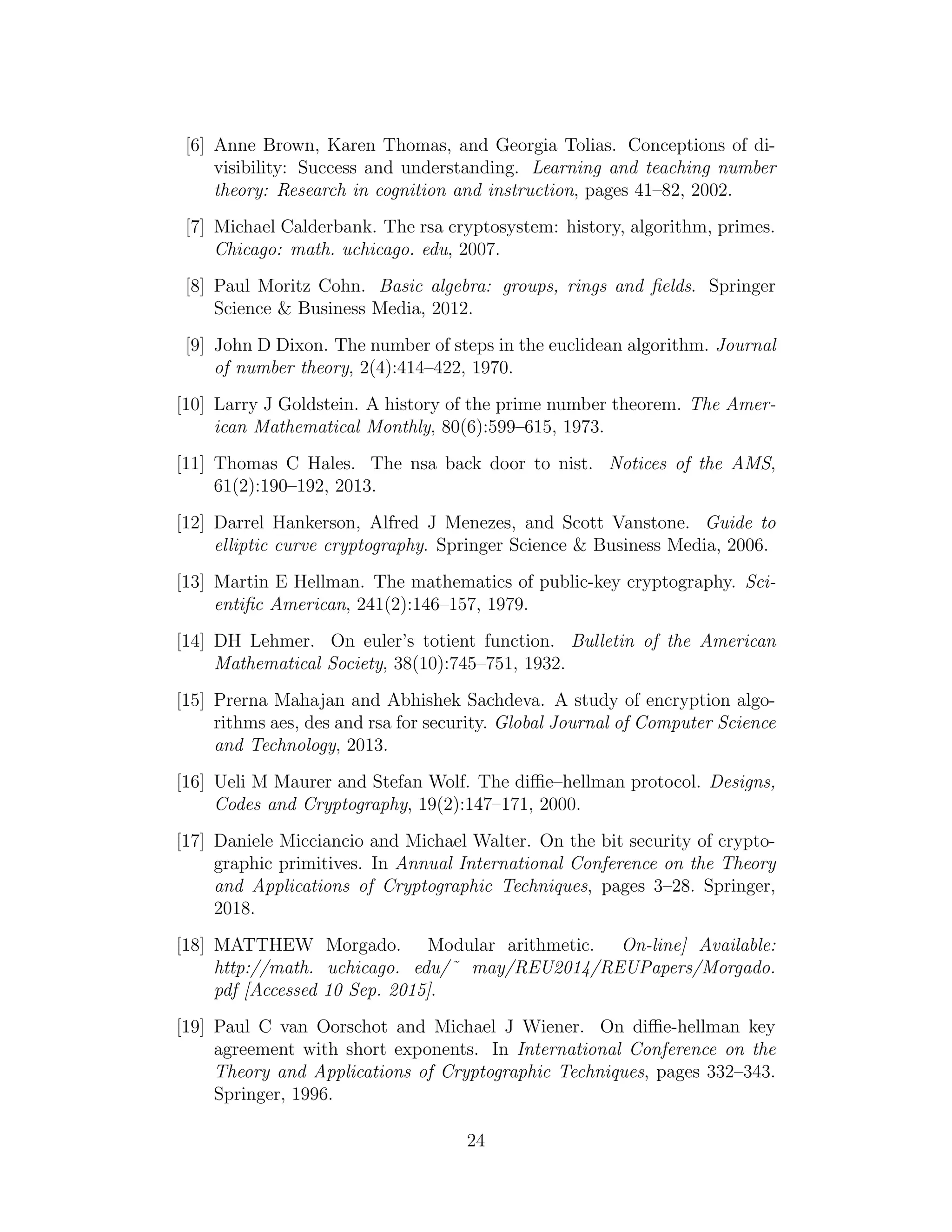 [6] Anne Brown, Karen Thomas, and Georgia Tolias. Conceptions of di-
visibility: Success and understanding. Learning and teaching number
theory: Research in cognition and instruction, pages 41–82, 2002.
[7] Michael Calderbank. The rsa cryptosystem: history, algorithm, primes.
Chicago: math. uchicago. edu, 2007.
[8] Paul Moritz Cohn. Basic algebra: groups, rings and fields. Springer
Science & Business Media, 2012.
[9] John D Dixon. The number of steps in the euclidean algorithm. Journal
of number theory, 2(4):414–422, 1970.
[10] Larry J Goldstein. A history of the prime number theorem. The Amer-
ican Mathematical Monthly, 80(6):599–615, 1973.
[11] Thomas C Hales. The nsa back door to nist. Notices of the AMS,
61(2):190–192, 2013.
[12] Darrel Hankerson, Alfred J Menezes, and Scott Vanstone. Guide to
elliptic curve cryptography. Springer Science & Business Media, 2006.
[13] Martin E Hellman. The mathematics of public-key cryptography. Sci-
entific American, 241(2):146–157, 1979.
[14] DH Lehmer. On euler’s totient function. Bulletin of the American
Mathematical Society, 38(10):745–751, 1932.
[15] Prerna Mahajan and Abhishek Sachdeva. A study of encryption algo-
rithms aes, des and rsa for security. Global Journal of Computer Science
and Technology, 2013.
[16] Ueli M Maurer and Stefan Wolf. The diffie–hellman protocol. Designs,
Codes and Cryptography, 19(2):147–171, 2000.
[17] Daniele Micciancio and Michael Walter. On the bit security of crypto-
graphic primitives. In Annual International Conference on the Theory
and Applications of Cryptographic Techniques, pages 3–28. Springer,
2018.
[18] MATTHEW Morgado. Modular arithmetic. On-line] Available:
http://math. uchicago. edu/˜ may/REU2014/REUPapers/Morgado.
pdf [Accessed 10 Sep. 2015].
[19] Paul C van Oorschot and Michael J Wiener. On diffie-hellman key
agreement with short exponents. In International Conference on the
Theory and Applications of Cryptographic Techniques, pages 332–343.
Springer, 1996.
24
 