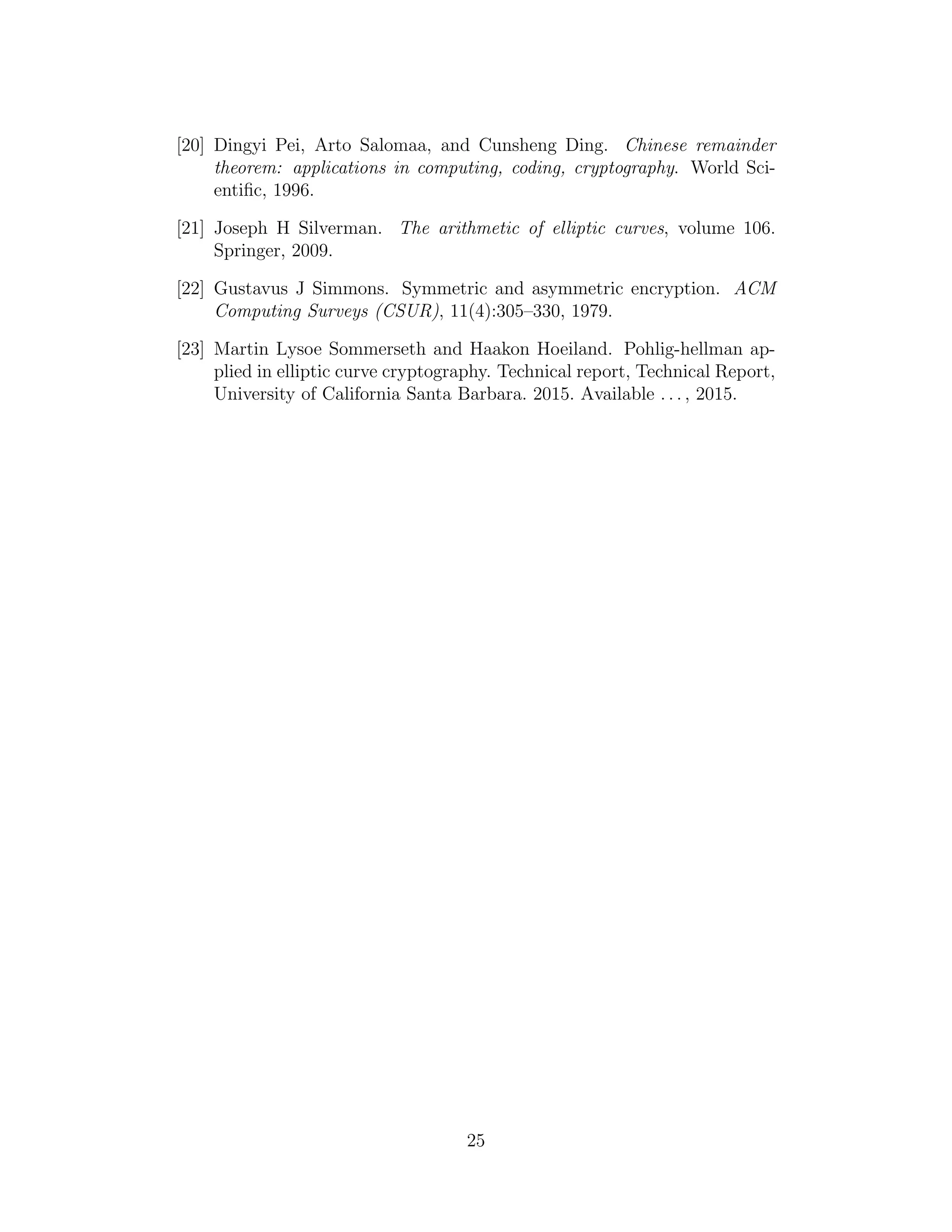 [20] Dingyi Pei, Arto Salomaa, and Cunsheng Ding. Chinese remainder
theorem: applications in computing, coding, cryptography. World Sci-
entific, 1996.
[21] Joseph H Silverman. The arithmetic of elliptic curves, volume 106.
Springer, 2009.
[22] Gustavus J Simmons. Symmetric and asymmetric encryption. ACM
Computing Surveys (CSUR), 11(4):305–330, 1979.
[23] Martin Lysoe Sommerseth and Haakon Hoeiland. Pohlig-hellman ap-
plied in elliptic curve cryptography. Technical report, Technical Report,
University of California Santa Barbara. 2015. Available . . . , 2015.
25
 